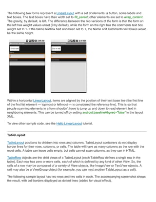 The following two forms represent a LinearLayout with a set of elements: a button, some labels and
text boxes. The text boxes have their width set to fill_parent; other elements are set to wrap_content.
The gravity, by default, is left. The difference between the two versions of the form is that the form on
the left has weight values unset (0 by default), while the form on the right has the comments text box
weight set to 1. If the Name textbox had also been set to 1, the Name and Comments text boxes would
be the same height.




Within a horizontal LinearLayout, items are aligned by the position of their text base line (the first line
of the first list element — topmost or leftmost — is considered the reference line). This is so that
people scanning elements in a form shouldn't have to jump up and down to read element text in
neighboring elements. This can be turned off by setting android:baselineAligned="false" in the layout
XML.

To view other sample code, see the Hello LinearLayout tutorial.


TableLayout

TableLayout positions its children into rows and columns. TableLayout containers do not display
border lines for their rows, columns, or cells. The table will have as many columns as the row with the
most cells. A table can leave cells empty, but cells cannot span columns, as they can in HTML.

TableRow objects are the child views of a TableLayout (each TableRow defines a single row in the
table). Each row has zero or more cells, each of which is defined by any kind of other View. So, the
cells of a row may be composed of a variety of View objects, like ImageView or TextView objects. A
cell may also be a ViewGroup object (for example, you can nest another TableLayout as a cell).

The following sample layout has two rows and two cells in each. The accompanying screenshot shows
the result, with cell borders displayed as dotted lines (added for visual effect).
 