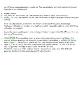 LayoutParams class just describes how big the View wants to be for both width and height. For each
    dimension, it can specify one of:

   an exact number
   FILL_PARENT, which means the View wants to be as big as its parent (minus padding)
   WRAP_CONTENT, which means that the View wants to be just big enough to enclose its content (plus
    padding).

    There are subclasses of LayoutParams for different subclasses of ViewGroup. For example,
    RelativeLayout has its own subclass of LayoutParams, which includes the ability to center child Views
    horizontally and vertically.

    MeasureSpecs are used to push requirements down the tree from parent to child. A MeasureSpec can
    be in one of three modes:

   UNSPECIFIED: This is used by a parent to determine the desired dimension of a child View. For
    example, a LinearLayout may call measure() on its child with the height set to UNSPECIFIED and a
    width of EXACTLY 240 to find out how tall the child View wants to be given a width of 240 pixels.
   EXACTLY: This is used by the parent to impose an exact size on the child. The child must use this
    size, and guarantee that all of its descendants will fit within this size.
   AT_MOST: This is used by the parent to impose a maximum size on the child. The child must
    guarantee that it and all of its descendants will fit within this size.
 