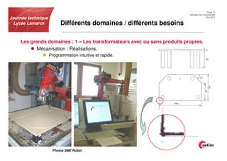 Page 11
                                                                          Usinage des composites
Journée technique                                                                       Oct.2012


 Lycée Lamarck            Différents domaines / différents besoins

    Les grands domaines : 1 – Les transformateurs avec ou sans produits propres.
           Mécanisation : Réalisations.
                    Programmation intuitive et rapide.




                     Photos SME Robot
 