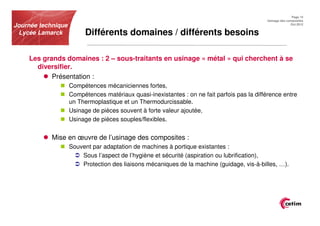 Page 15
                                                                                             Usinage des composites
Journée technique                                                                                          Oct.2012


 Lycée Lamarck            Différents domaines / différents besoins

    Les grands domaines : 2 – sous-traitants en usinage « métal » qui cherchent à se
      diversifier.
           Présentation :
                    Compétences mécaniciennes fortes,
                    Compétences matériaux quasi-inexistantes : on ne fait parfois pas la différence entre
                    un Thermoplastique et un Thermodurcissable.
                    Usinage de pièces souvent à forte valeur ajoutée,
                    Usinage de pièces souples/flexibles.


            Mise en œuvre de l’usinage des composites :
                    Souvent par adaptation de machines à portique existantes :
                        Sous l’aspect de l’hygiène et sécurité (aspiration ou lubrification),
                        Protection des liaisons mécaniques de la machine (guidage, vis-à-billes, …).
 