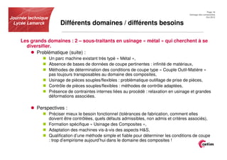 Page 18
                                                                                             Usinage des composites
Journée technique                                                                                          Oct.2012


 Lycée Lamarck           Différents domaines / différents besoins

    Les grands domaines : 2 – sous-traitants en usinage « métal » qui cherchent à se
      diversifier.
           Problématique (suite) :
                    Un parc machine existant très typé « Métal »,
                    Absence de bases de données de coupe pertinentes : infinité de matériaux,
                    Méthodes de détermination des conditions de coupe type « Couple Outil-Matière »
                    pas toujours transposables au domaine des composites,
                    Usinage de pièces souples/flexibles : problématique outillage de prise de pièces,
                    Contrôle de pièces souples/flexibles : méthodes de contrôle adaptées,
                    Présence de contraintes internes liées au procédé : relaxation en usinage et grandes
                    déformations associées.

            Perspectives :
                    Préciser mieux le besoin fonctionnel (tolérances de fabrication, comment elles
                    doivent être contrôlées, quels défauts admissibles, non admis et critères associés),
                    Formation spécifique « Usinage des Composites »,
                    Adaptation des machines vis-à-vis des aspects H&S,
                    Qualification d’une méthode simple et fiable pour déterminer les conditions de coupe
                    : trop d’empirisme aujourd’hui dans le domaine des composites !
 