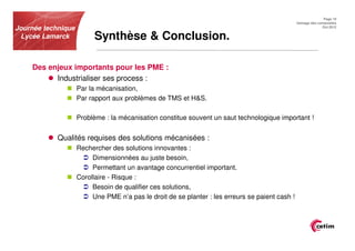 Page 19
                                                                                                 Usinage des composites
Journée technique                                                                                              Oct.2012


 Lycée Lamarck            Synthèse & Conclusion.

    Des enjeux importants pour les PME :
          Industrialiser ses process :
                    Par la mécanisation,
                    Par rapport aux problèmes de TMS et H&S.

                    Problème : la mécanisation constitue souvent un saut technologique important !


            Qualités requises des solutions mécanisées :
                    Rechercher des solutions innovantes :
                         Dimensionnées au juste besoin,
                         Permettant un avantage concurrentiel important.
                    Corollaire - Risque :
                         Besoin de qualifier ces solutions,
                         Une PME n’a pas le droit de se planter : les erreurs se paient cash !
 