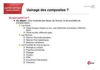 Page 2
                                                                                               Usinage des composites
Journée technique                                                                                            Oct.2012


 Lycée Lamarck            Usinage des composites ?

    De quoi parle-t’on ?
          Au départ : Une multitude des fibres, de résines, et de procédés de
          transformation :
                    Les Fibres
                         Fibres longues, tissées ou non, avec différentes orientations, différents
                         types,
                         Fibres courtes, différents types,
                    Les Résines :
                         Résines Thermodurcissables,
                         Résines Thermoplastiques,
                         Matériaux sandwichs
                    Les Procédés de mise en œuvre :
                         Moulage au contact,
                         Projection simultanée,
                         Drapage,
                         Infusion,
                         RTM,
                         Enroulement filamentaire,
                         Pultrusion,
 