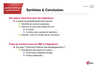Page 20
                                                                      Usinage des composites
Journée technique                                                                   Oct.2012


 Lycée Lamarck            Synthèse & Conclusion.

    Des enjeux importants pour les intégrateurs :
          Lorsque le parachèvement est manuel :
                    Flexibilité de solutions proposées,
                    Solutions au juste coût compte-tenu de :
                         la charge,
                         La faible valeur ajoutée de l’opération.
                    Impératif : prise en compte des flux de pièces.



    Pistes de solutions pour les PME et intégrateurs :
           Qui paie ? Comment financer ces développements ?
                    Mutualisation des besoins et moyens :
                        Unité Pilote à Dispositif Partagé,
                        Projets collaboratifs …
 