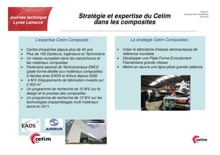 Page 21


Journée technique                     Stratégie et expertise du Cetim                         Usinage des composites
                                                                                                            Oct.2012


 Lycée Lamarck                             dans les composites

            L’expertise Cetim Composite :                     La stratégie Cetim Composites :

       Centre d’expertise depuis plus de 40 ans           Créer le laboratoire d’essais aéronautiques de
       Plus de 100 Docteurs, Ingénieurs et Techniciens    référence mondiale
       Un réseau européen dans les caoutchoucs et         Développer une Plate Forme Enroulement
       les matériaux composites                           Filamentaire grande vitesse
       Partenaire associé de Technocampus EMC2            Mettre en œuvre une ligne pilote grande cadence.
       (plate-forme dédiée aux matériaux composites)
       à Nantes avec EADS et Airbus depuis 2008.
        4 M € d’équipements de fabrication investis sur
       2 500 m2 .
       Un programme de recherche de 10 M € sur le
       design et le process des composites.
       Un programme de recherche de 12 M € sur les
       technologies d’assemblages multi matériaux
       lancé en 2011.
 
