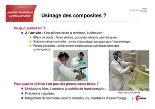 Page 3
                                                                                           Usinage des composites
Journée technique                                                                                        Oct.2012


 Lycée Lamarck           Usinage des composites ?

    De quoi parle-t’on ?
          A l’arrivée : Une pièces brute à terminer, à détourer :
                    Effets de bords : fibres sèches, porosités, défauts géométriques,
                    Précision dimensionnelle : zones d’accostage, perçage pour l’assemblage,
                    Pièces sensibles : prélèvement d’éprouvettes suiveuses dans des
                    surlongueurs.




    Pourquoi ne réalise-t’on pas des pièces cotes finies ?
          Limitations liées à certains procédés de transformation,
                                                                           Photos site web PLASTIMA
          Précisions requises,
          Intégration de fonctions (inserts métalliques, interfaces d’assemblage, …).
 