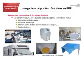 Page 4
                                                                                                Usinage des composites
Journée technique                                                                                             Oct.2012


 Lycée Lamarck         Usinage des composites : Domaines en PME.

    Usinage des composites : 2 domaines distincts
          Les transformateurs, avec ou sans produits propres, souvent des TME :
                    Machinisme agricole, cuves, …
                    Nautisme, accastillage, …
                    Bâtiment (salles de bain, cabines de douche, vasques, …)
                    Aviation légère …




                                                    Photos site web PLASTIMA & BJF Composites
 