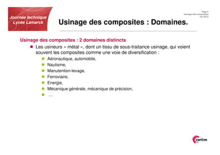 Page 5
                                                                                  Usinage des composites
Journée technique                                                                               Oct.2012


 Lycée Lamarck           Usinage des composites : Domaines.

    Usinage des composites : 2 domaines distincts
          Les usineurs « métal », dont un tissu de sous-traitance usinage, qui voient
          souvent les composites comme une voie de diversification :
                    Aéronautique, automobile,
                    Nautisme,
                    Manutention-levage,
                    Ferroviaire,
                    Energie,
                    Mécanique générale, mécanique de précision,
                    …
 