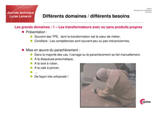 Page 6
                                                                                            Usinage des composites
Journée technique                                                                                         Oct.2012


 Lycée Lamarck           Différents domaines / différents besoins

    Les grands domaines : 1 – Les transformateurs avec ou sans produits propres
           Présentation :
                    Souvent des TPE, dont la transformation est le cœur de métier,
                    Corollaire : Les compétences sont souvent peu ou pas mécaniciennes,


            Mise en œuvre du parachèvement :
                    Dans la majorité des cas, l’usinage ou le parachèvement se fait manuellement,
                    A la disqueuse pneumatique,
                    A la scie à ruban,
                    A la cale à poncer,
                    …
                    De façon très artisanale !
 