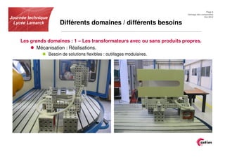 Page 9
                                                                             Usinage des composites
Journée technique                                                                          Oct.2012


 Lycée Lamarck            Différents domaines / différents besoins

    Les grands domaines : 1 – Les transformateurs avec ou sans produits propres.
           Mécanisation : Réalisations.
                    Besoin de solutions flexibles : outillages modulaires.
 