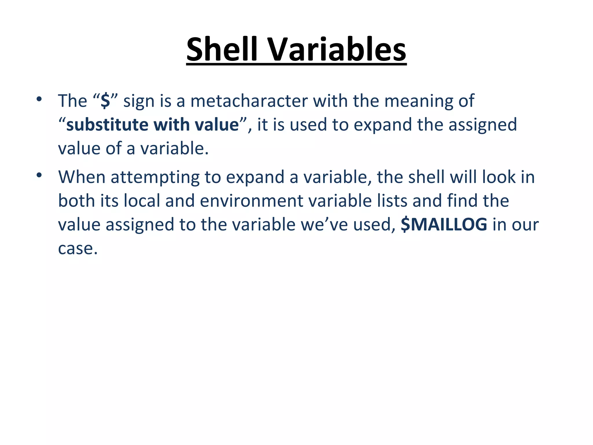 Shell Variables • The “$” sign is a metacharacter with the meaning of “substitute with value”, it is used to expand the assigned value of a variable. • When attempting to expand a variable, the shell will look in both its local and environment variable lists and find the value assigned to the variable we’ve used, $MAILLOG in our case. 