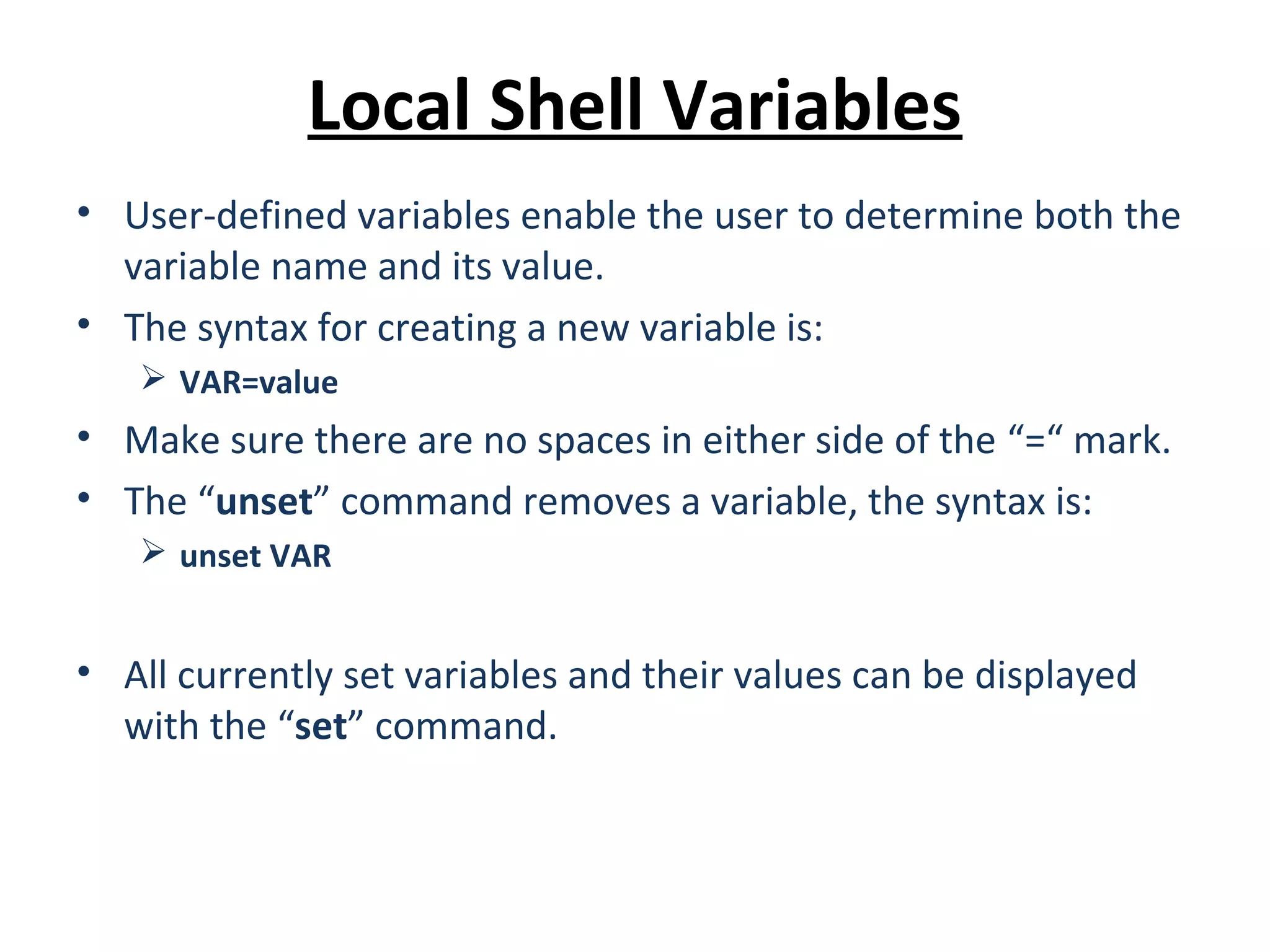 Local Shell Variables • User-defined variables enable the user to determine both the variable name and its value. • The syntax for creating a new variable is:  VAR=value • Make sure there are no spaces in either side of the “=“ mark. • The “unset” command removes a variable, the syntax is:  unset VAR • All currently set variables and their values can be displayed with the “set” command. 