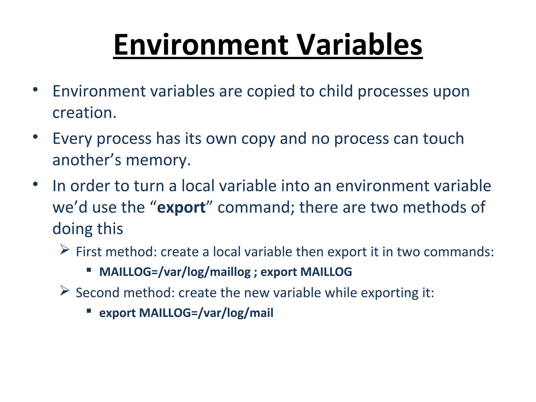 Environment Variables • Environment variables are copied to child processes upon creation. • Every process has its own copy and no process can touch another’s memory. • In order to turn a local variable into an environment variable we’d use the “export” command; there are two methods of doing this  First method: create a local variable then export it in two commands:  MAILLOG=/var/log/maillog ; export MAILLOG  Second method: create the new variable while exporting it:  export MAILLOG=/var/log/mail 