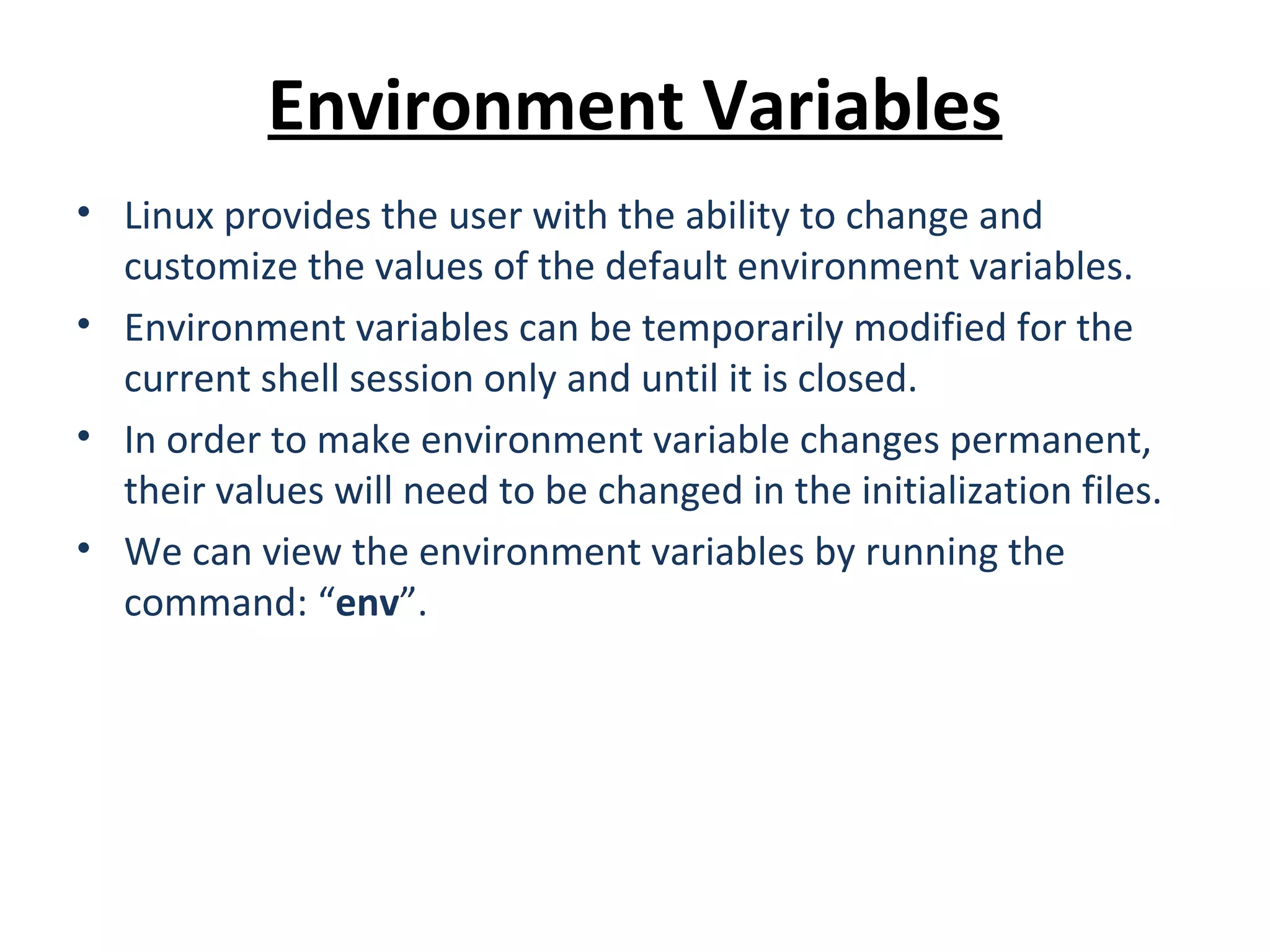 Environment Variables • Linux provides the user with the ability to change and customize the values of the default environment variables. • Environment variables can be temporarily modified for the current shell session only and until it is closed. • In order to make environment variable changes permanent, their values will need to be changed in the initialization files. • We can view the environment variables by running the command: “env”. 
