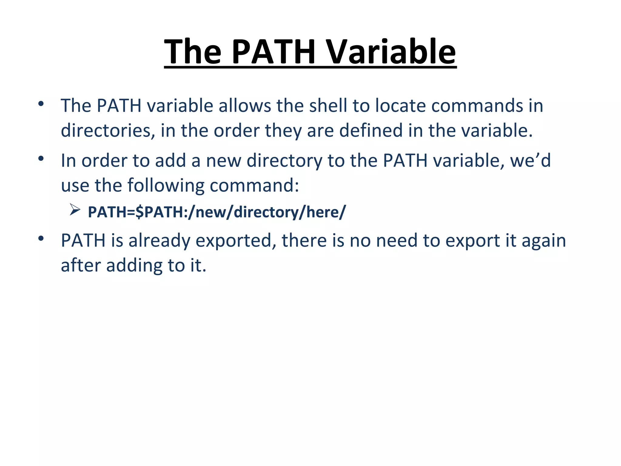 The PATH Variable • The PATH variable allows the shell to locate commands in directories, in the order they are defined in the variable. • In order to add a new directory to the PATH variable, we’d use the following command:  PATH=$PATH:/new/directory/here/ • PATH is already exported, there is no need to export it again after adding to it. 