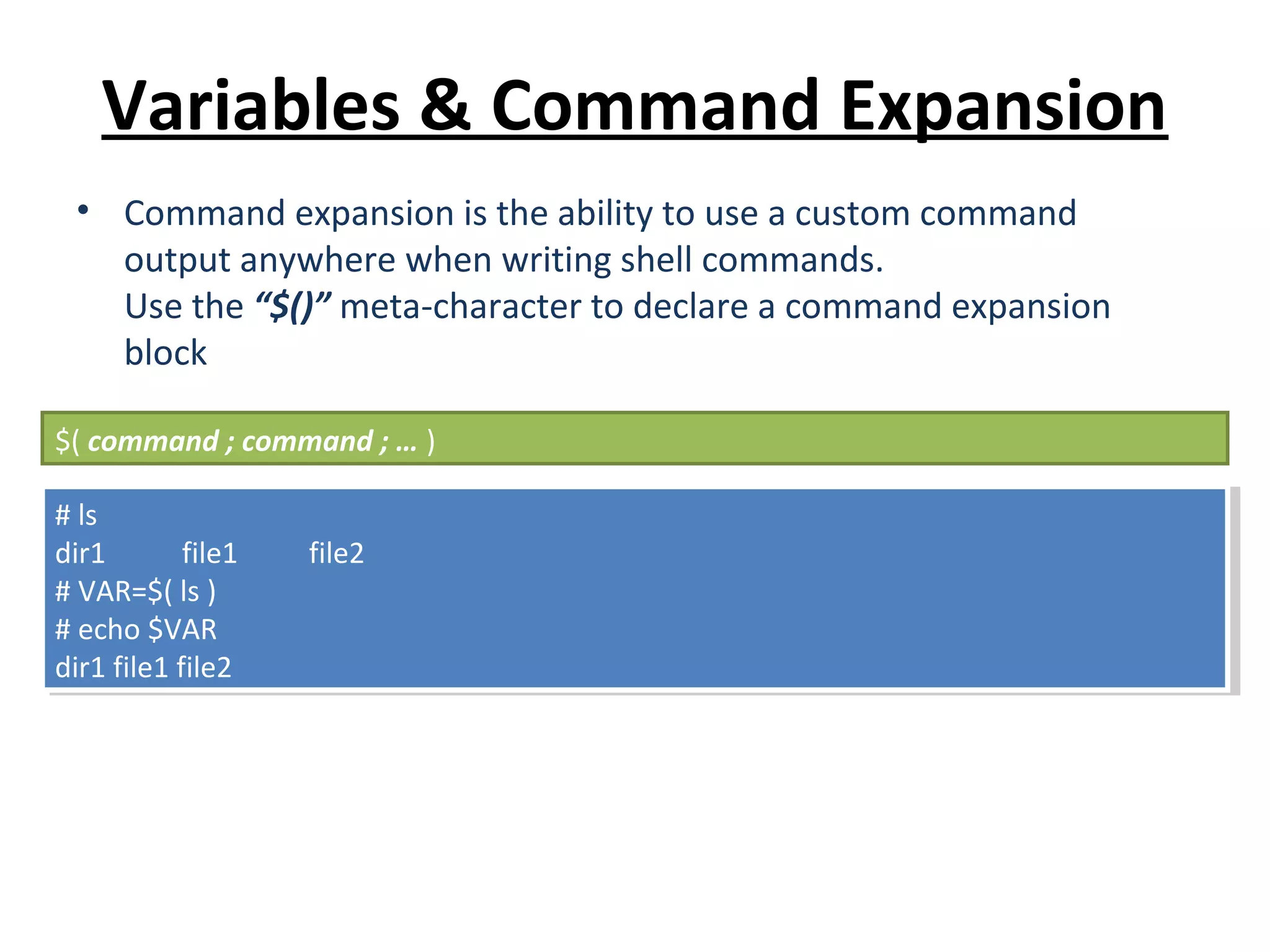 Variables & Command Expansion • Command expansion is the ability to use a custom command output anywhere when writing shell commands. Use the “$()” meta-character to declare a command expansion block $( command ; command ; … ) # ls dir1 file1 file2 # VAR=$( ls ) # echo $VAR dir1 file1 file2 # ls dir1 file1 file2 # VAR=$( ls ) # echo $VAR dir1 file1 file2 