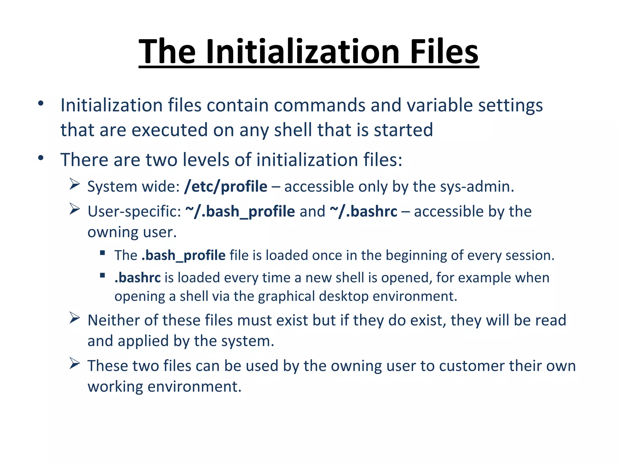 The Initialization Files • Initialization files contain commands and variable settings that are executed on any shell that is started • There are two levels of initialization files:  System wide: /etc/profile – accessible only by the sys-admin.  User-specific: ~/.bash_profile and ~/.bashrc – accessible by the owning user.  The .bash_profile file is loaded once in the beginning of every session.  .bashrc is loaded every time a new shell is opened, for example when opening a shell via the graphical desktop environment.  Neither of these files must exist but if they do exist, they will be read and applied by the system.  These two files can be used by the owning user to customer their own working environment. 