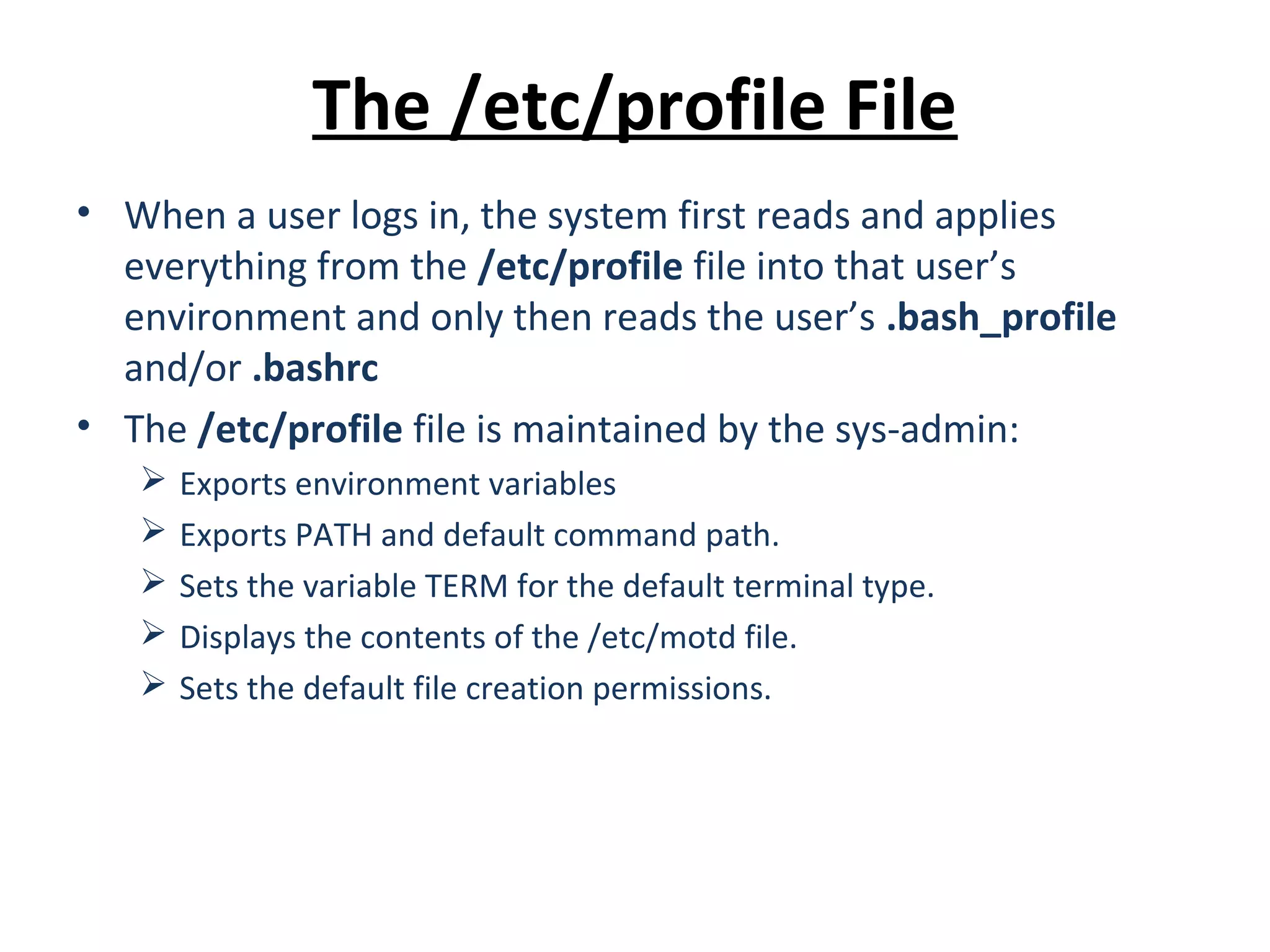 The /etc/profile File • When a user logs in, the system first reads and applies everything from the /etc/profile file into that user’s environment and only then reads the user’s .bash_profile and/or .bashrc • The /etc/profile file is maintained by the sys-admin:  Exports environment variables  Exports PATH and default command path.  Sets the variable TERM for the default terminal type.  Displays the contents of the /etc/motd file.  Sets the default file creation permissions. 