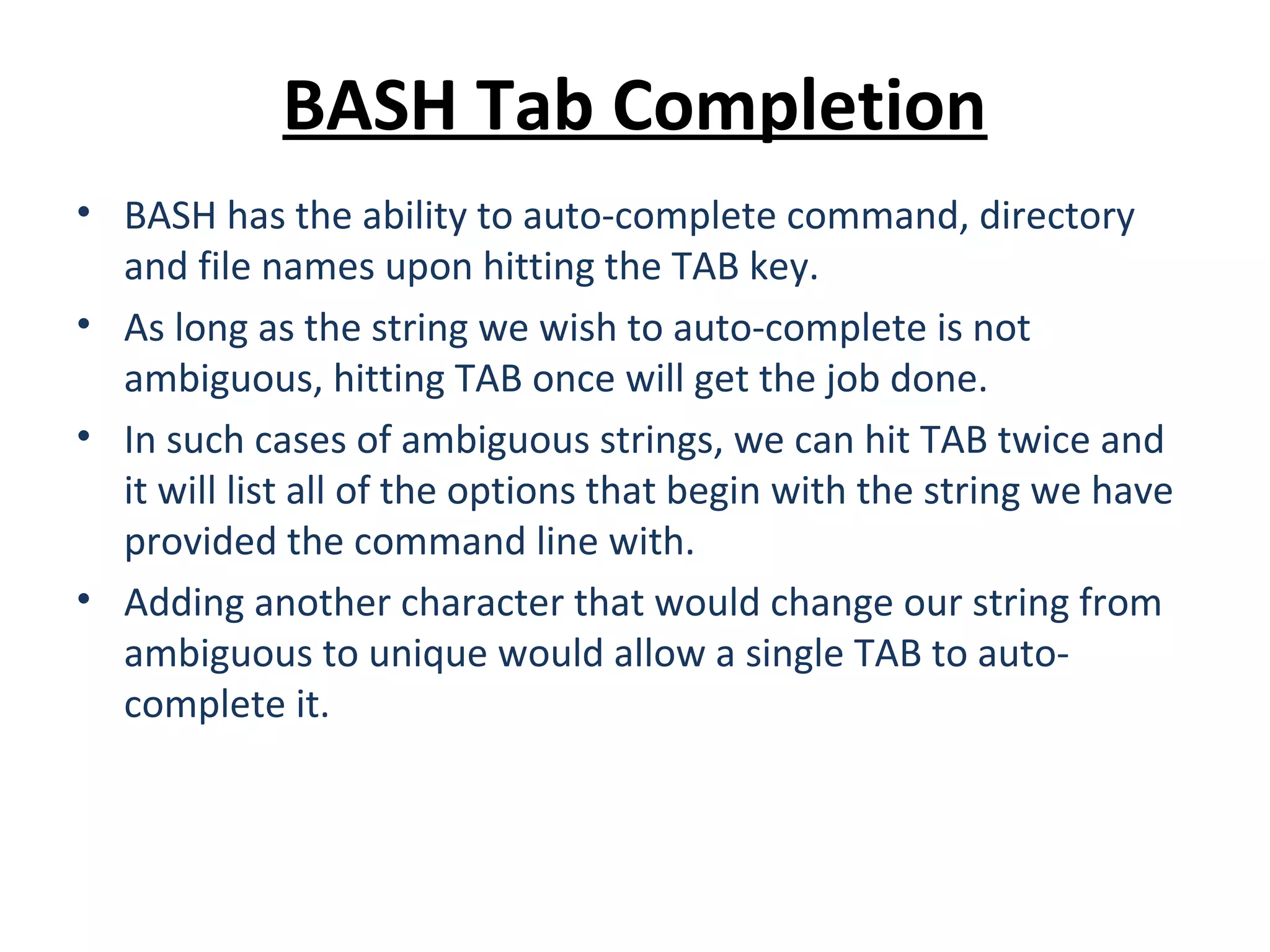 BASH Tab Completion • BASH has the ability to auto-complete command, directory and file names upon hitting the TAB key. • As long as the string we wish to auto-complete is not ambiguous, hitting TAB once will get the job done. • In such cases of ambiguous strings, we can hit TAB twice and it will list all of the options that begin with the string we have provided the command line with. • Adding another character that would change our string from ambiguous to unique would allow a single TAB to auto- complete it. 