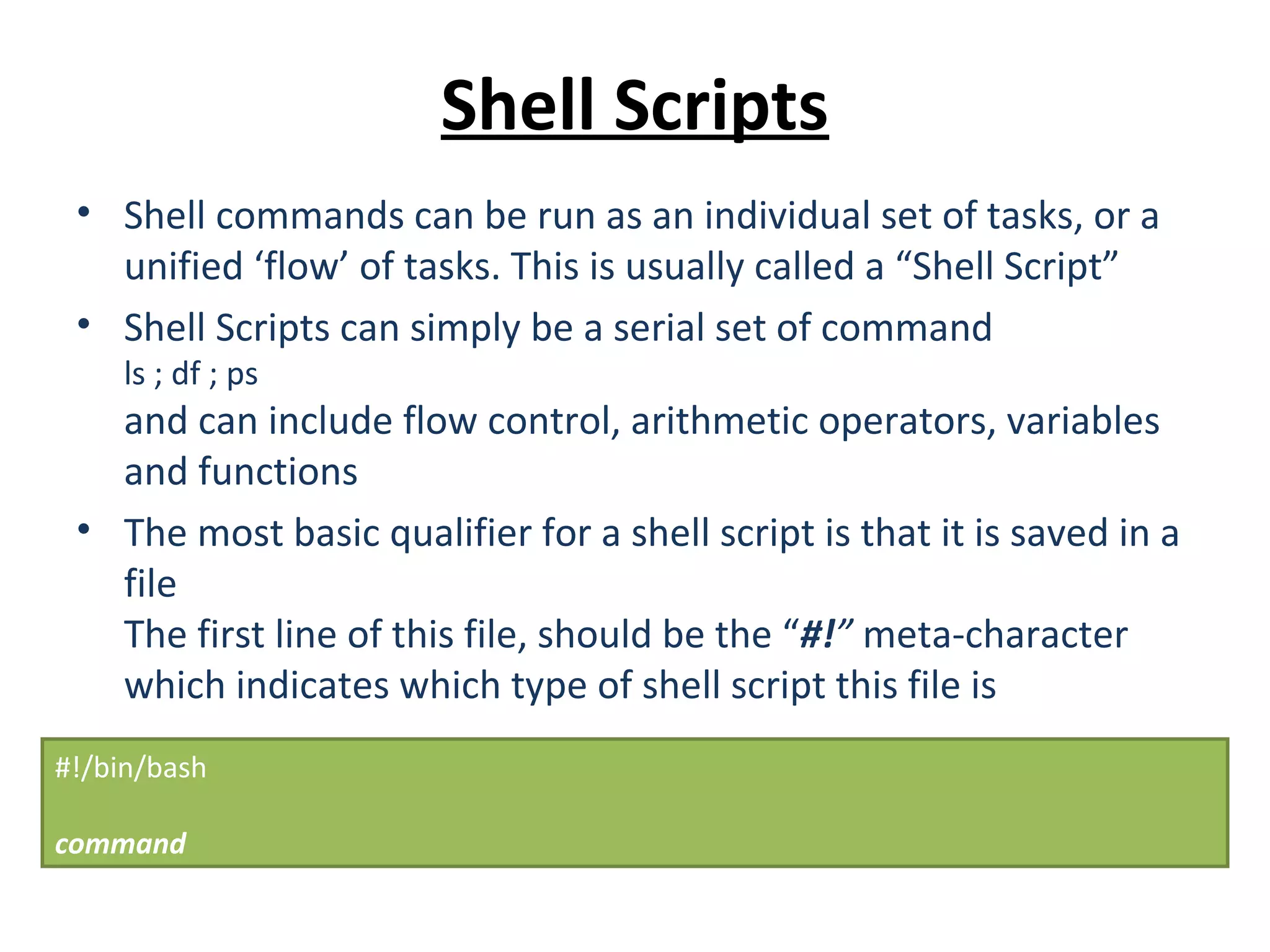 Shell Scripts • Shell commands can be run as an individual set of tasks, or a unified ‘flow’ of tasks. This is usually called a “Shell Script” • Shell Scripts can simply be a serial set of command ls ; df ; ps and can include flow control, arithmetic operators, variables and functions • The most basic qualifier for a shell script is that it is saved in a file The first line of this file, should be the “#!” meta-character which indicates which type of shell script this file is #!/bin/bash command 