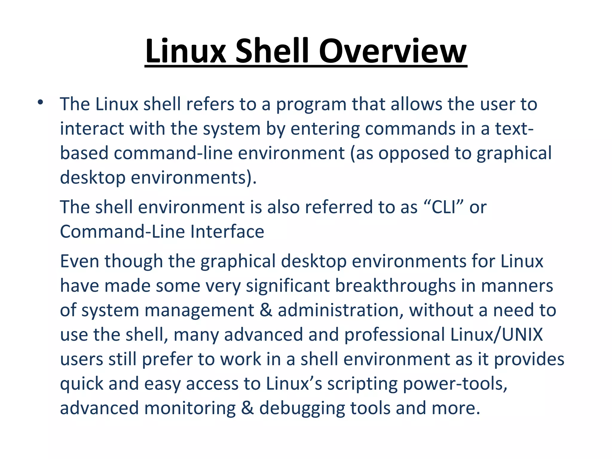Linux Shell Overview • The Linux shell refers to a program that allows the user to interact with the system by entering commands in a text- based command-line environment (as opposed to graphical desktop environments). The shell environment is also referred to as “CLI” or Command-Line Interface Even though the graphical desktop environments for Linux have made some very significant breakthroughs in manners of system management & administration, without a need to use the shell, many advanced and professional Linux/UNIX users still prefer to work in a shell environment as it provides quick and easy access to Linux’s scripting power-tools, advanced monitoring & debugging tools and more. 
