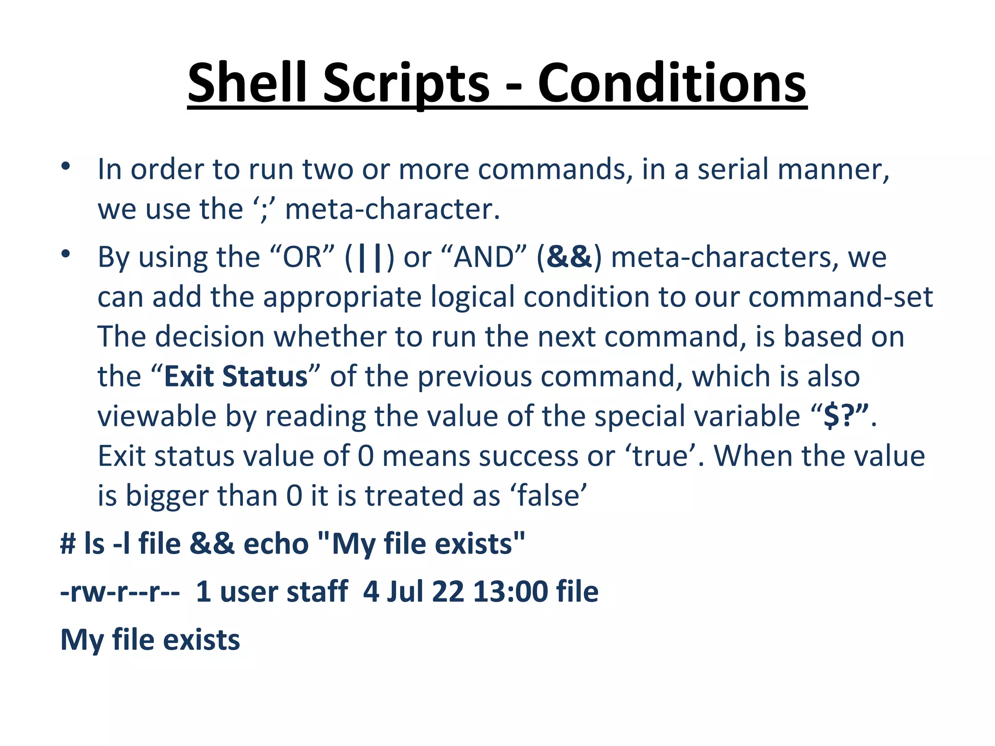 Shell Scripts - Conditions • In order to run two or more commands, in a serial manner, we use the ‘;’ meta-character. • By using the “OR” (||) or “AND” (&&) meta-characters, we can add the appropriate logical condition to our command-set The decision whether to run the next command, is based on the “Exit Status” of the previous command, which is also viewable by reading the value of the special variable “$?”. Exit status value of 0 means success or ‘true’. When the value is bigger than 0 it is treated as ‘false’ # ls -l file && echo "My file exists" -rw-r--r-- 1 user staff 4 Jul 22 13:00 file My file exists 