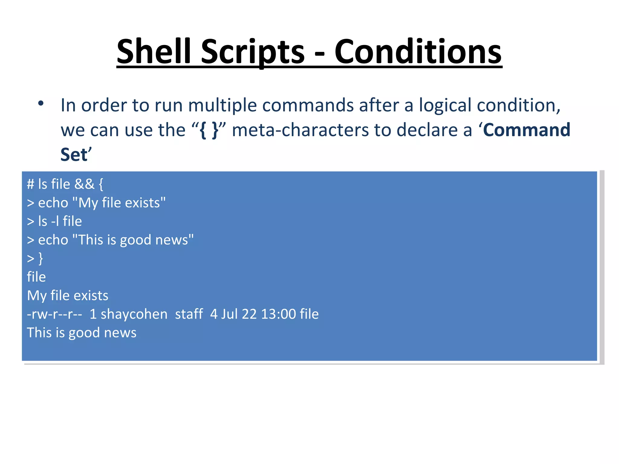 Shell Scripts - Conditions • In order to run multiple commands after a logical condition, we can use the “{ }” meta-characters to declare a ‘Command Set’ # ls file && { > echo "My file exists" > ls -l file > echo "This is good news" > } file My file exists -rw-r--r-- 1 shaycohen staff 4 Jul 22 13:00 file This is good news # ls file && { > echo "My file exists" > ls -l file > echo "This is good news" > } file My file exists -rw-r--r-- 1 shaycohen staff 4 Jul 22 13:00 file This is good news 