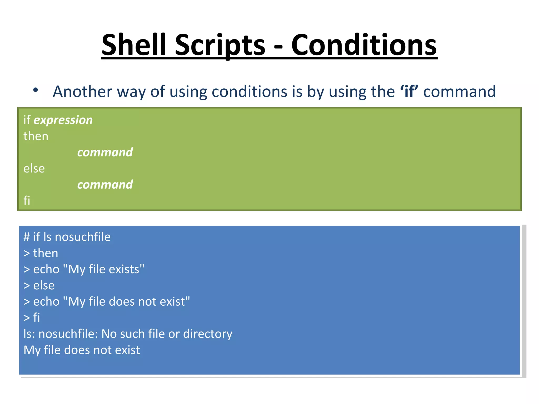 Shell Scripts - Conditions • Another way of using conditions is by using the ‘if’ command if expression then command else command fi # if ls nosuchfile > then > echo "My file exists" > else > echo "My file does not exist" > fi ls: nosuchfile: No such file or directory My file does not exist # if ls nosuchfile > then > echo "My file exists" > else > echo "My file does not exist" > fi ls: nosuchfile: No such file or directory My file does not exist 
