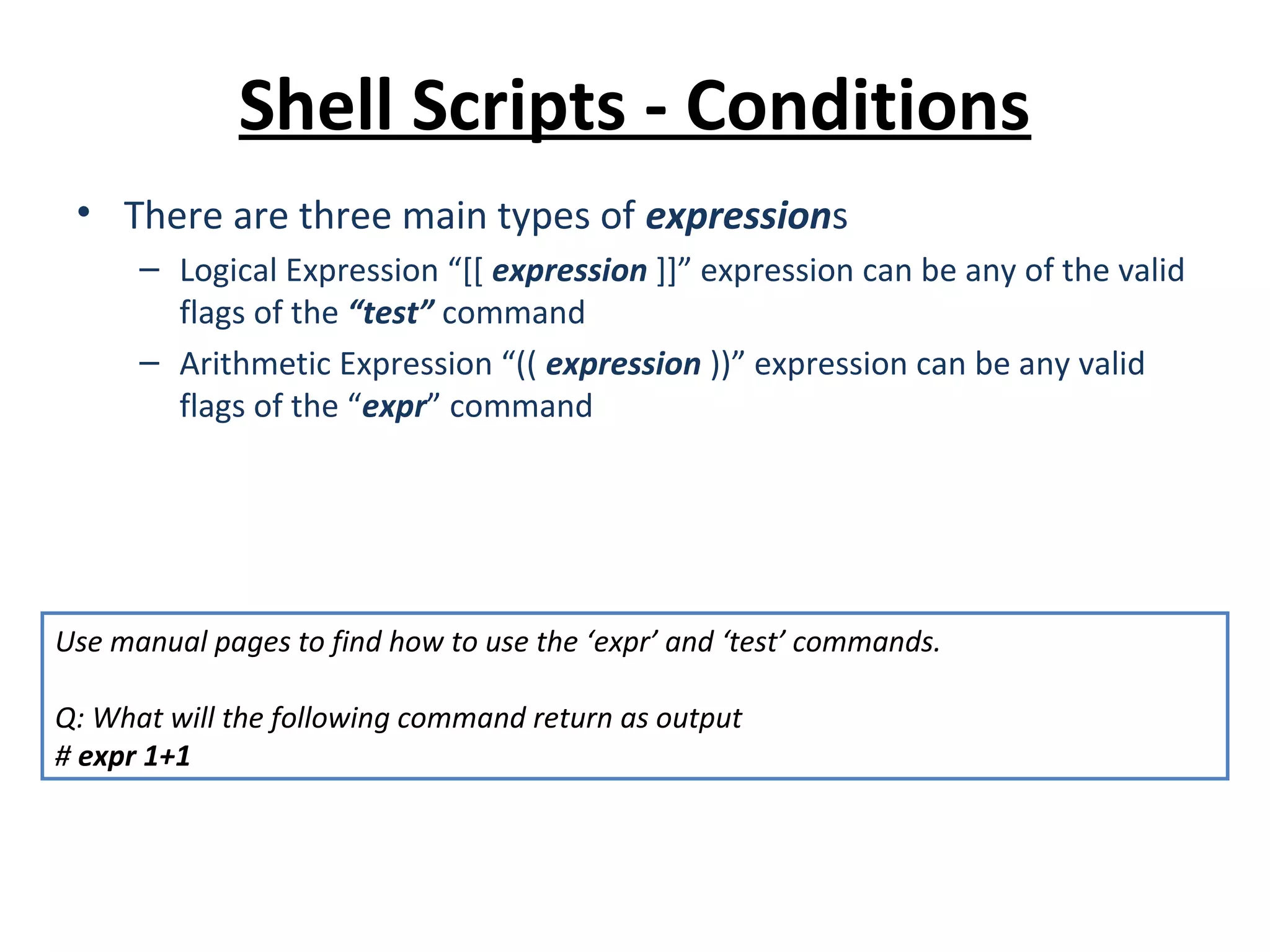 Shell Scripts - Conditions • There are three main types of expressions – Logical Expression “[[ expression ]]” expression can be any of the valid flags of the “test” command – Arithmetic Expression “(( expression ))” expression can be any valid flags of the “expr” command Use manual pages to find how to use the ‘expr’ and ‘test’ commands. Q: What will the following command return as output # expr 1+1 