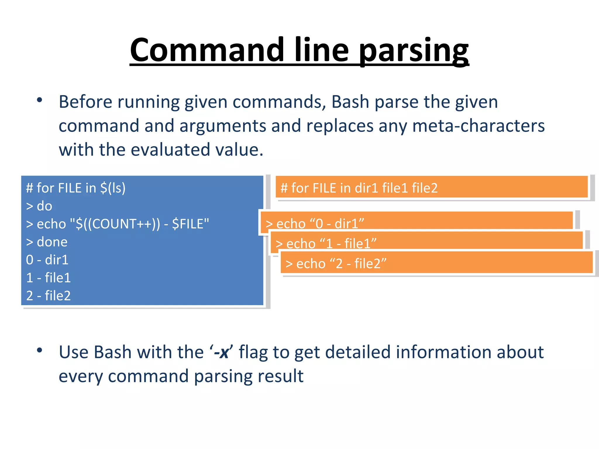 Command line parsing • Before running given commands, Bash parse the given command and arguments and replaces any meta-characters with the evaluated value. • Use Bash with the ‘-x’ flag to get detailed information about every command parsing result # for FILE in $(ls) > do > echo "$((COUNT++)) - $FILE" > done 0 - dir1 1 - file1 2 - file2 # for FILE in $(ls) > do > echo "$((COUNT++)) - $FILE" > done 0 - dir1 1 - file1 2 - file2 # for FILE in dir1 file1 file2# for FILE in dir1 file1 file2 > echo “0 - dir1”> echo “0 - dir1” > echo “1 - file1”> echo “1 - file1” > echo “2 - file2”> echo “2 - file2” 