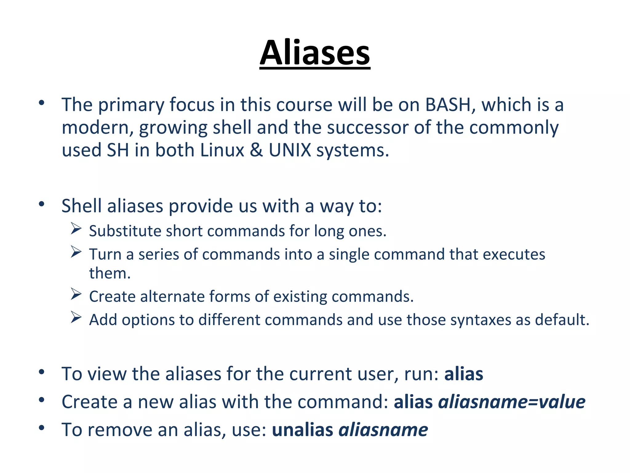 Aliases • The primary focus in this course will be on BASH, which is a modern, growing shell and the successor of the commonly used SH in both Linux & UNIX systems. • Shell aliases provide us with a way to:  Substitute short commands for long ones.  Turn a series of commands into a single command that executes them.  Create alternate forms of existing commands.  Add options to different commands and use those syntaxes as default. • To view the aliases for the current user, run: alias • Create a new alias with the command: alias aliasname=value • To remove an alias, use: unalias aliasname 