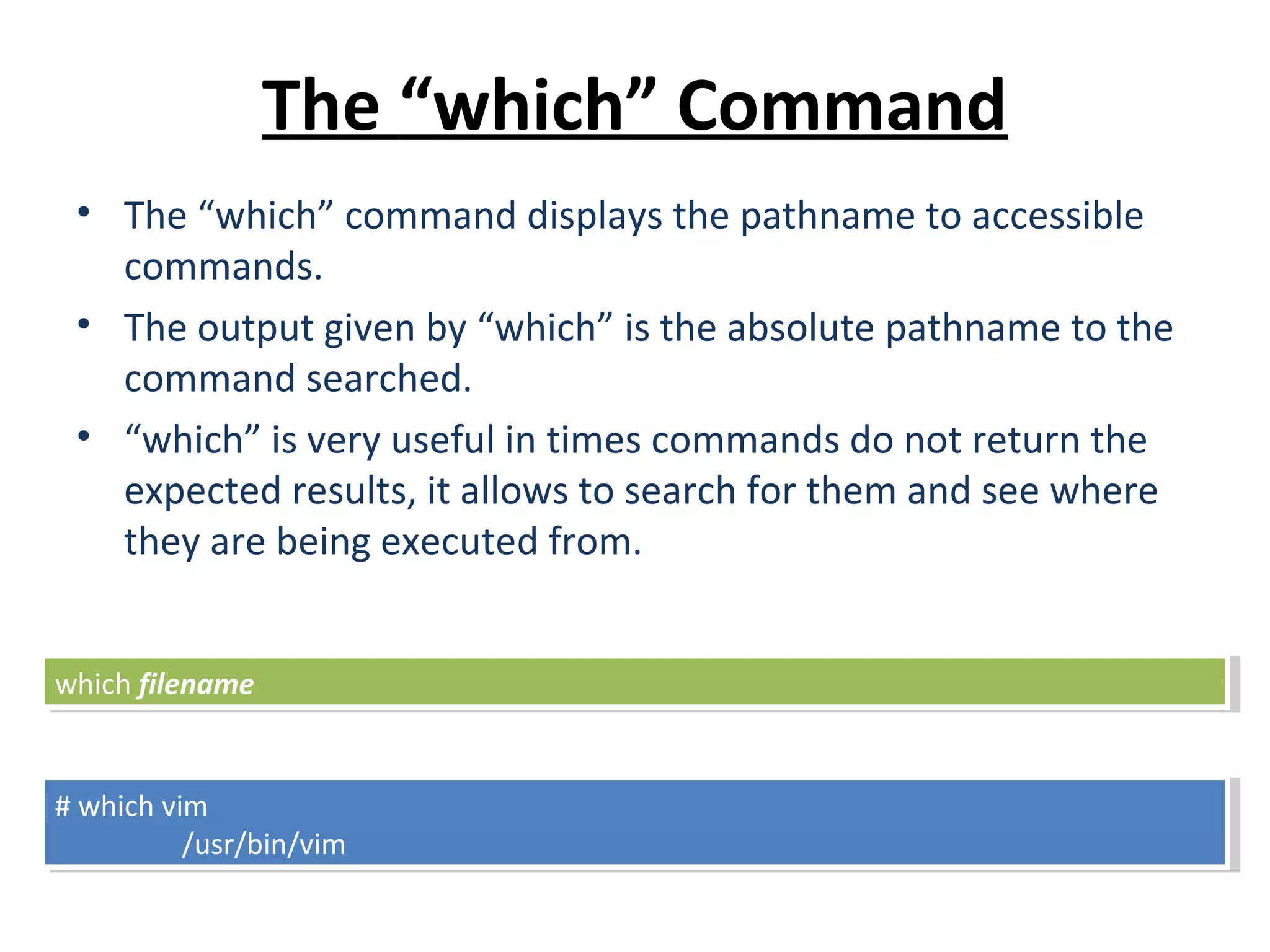 The “which” Command • The “which” command displays the pathname to accessible commands. • The output given by “which” is the absolute pathname to the command searched. • “which” is very useful in times commands do not return the expected results, it allows to search for them and see where they are being executed from. # which vim /usr/bin/vim # which vim /usr/bin/vim which filenamewhich filename 