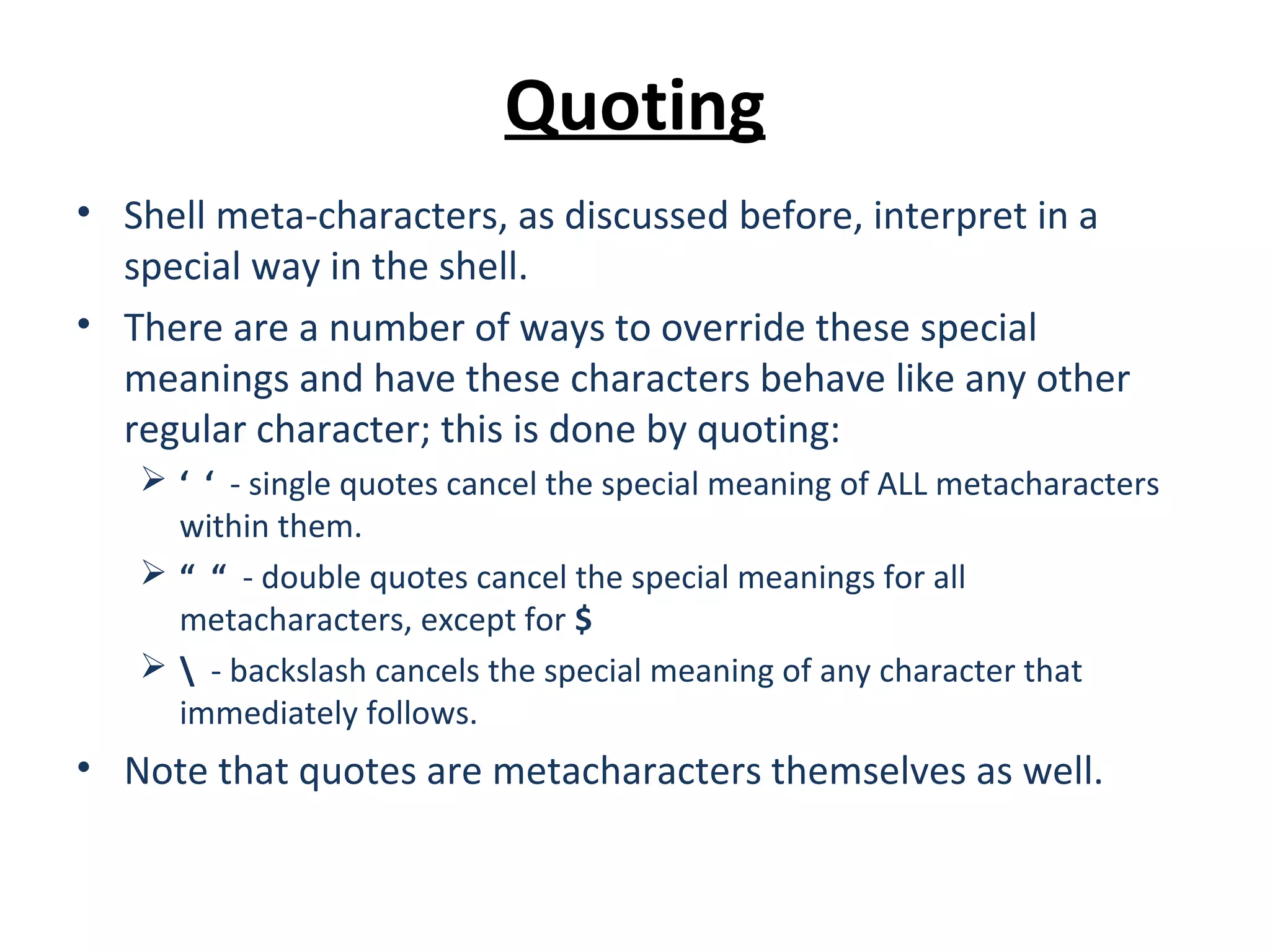 Quoting • Shell meta-characters, as discussed before, interpret in a special way in the shell. • There are a number of ways to override these special meanings and have these characters behave like any other regular character; this is done by quoting:  ‘ ‘ - single quotes cancel the special meaning of ALL metacharacters within them.  “ “ - double quotes cancel the special meanings for all metacharacters, except for $  - backslash cancels the special meaning of any character that immediately follows. • Note that quotes are metacharacters themselves as well. 