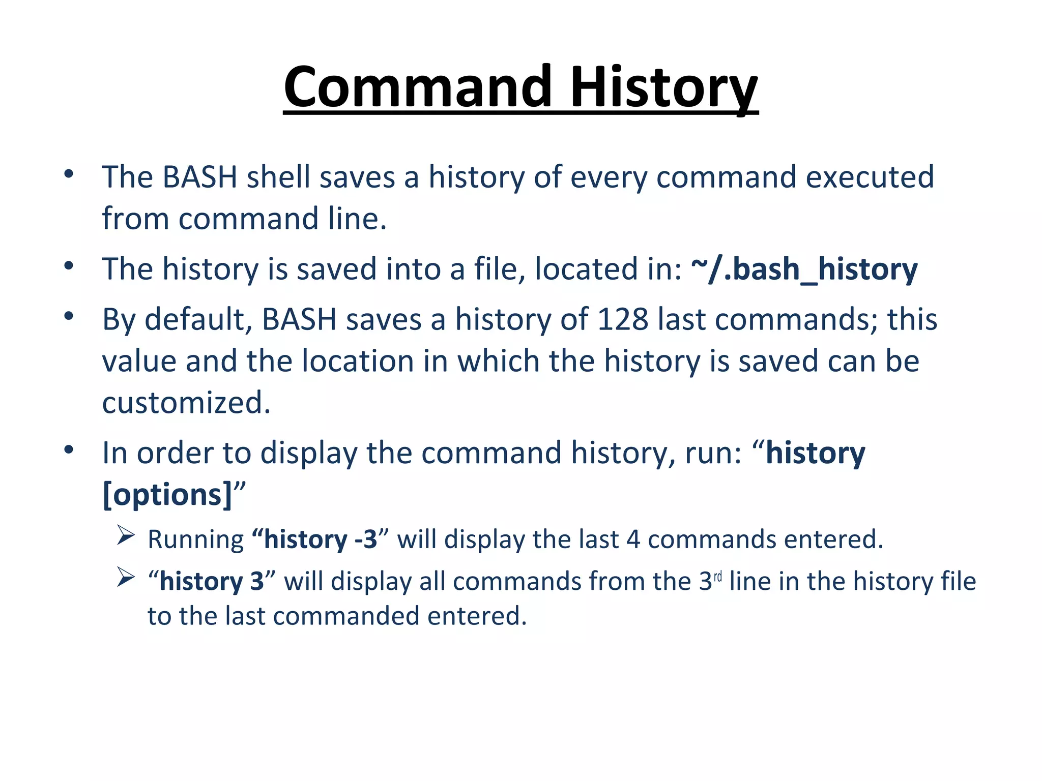 Command History • The BASH shell saves a history of every command executed from command line. • The history is saved into a file, located in: ~/.bash_history • By default, BASH saves a history of 128 last commands; this value and the location in which the history is saved can be customized. • In order to display the command history, run: “history [options]”  Running “history -3” will display the last 4 commands entered.  “history 3” will display all commands from the 3rd line in the history file to the last commanded entered. 