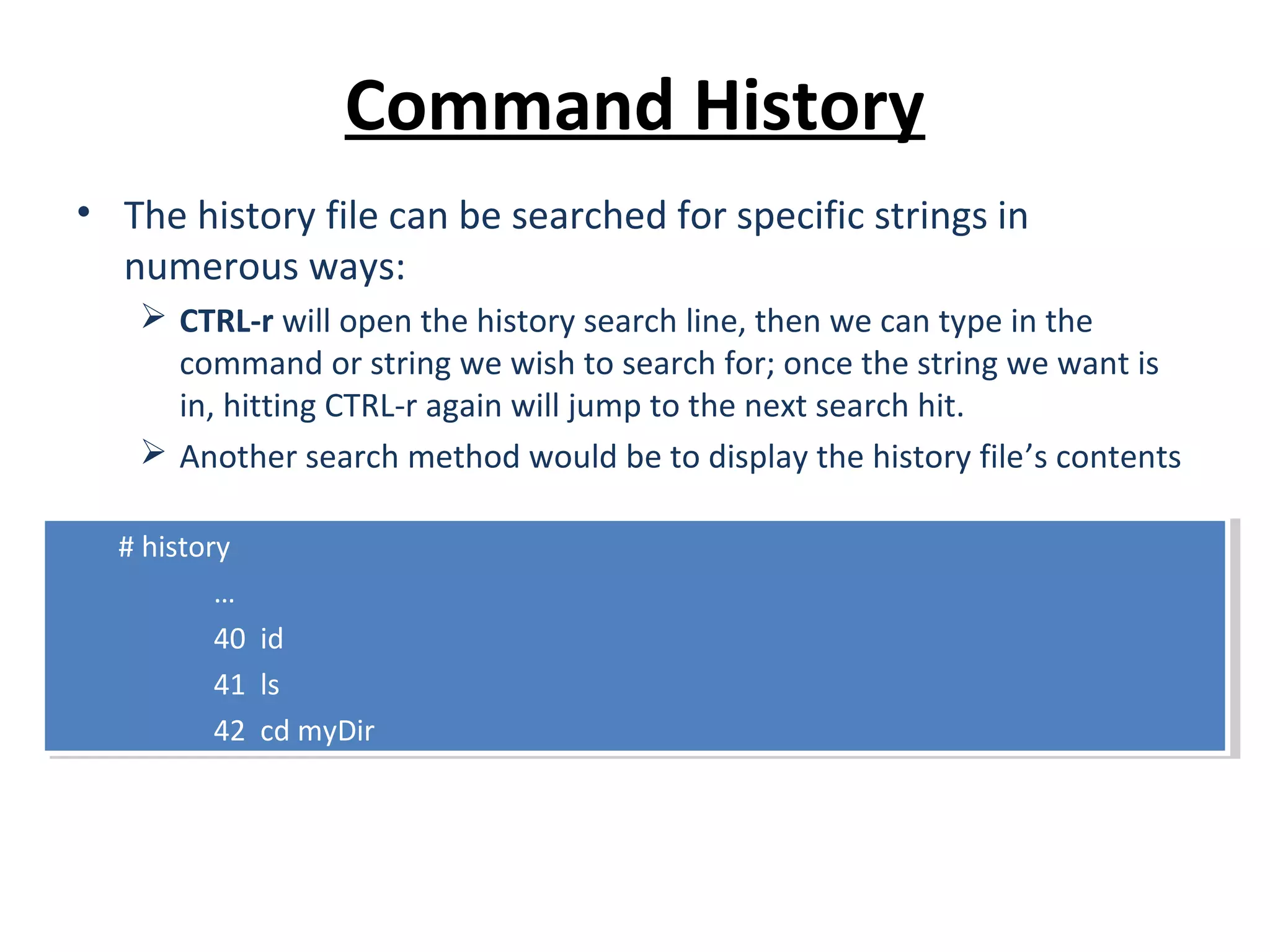 Command History • The history file can be searched for specific strings in numerous ways:  CTRL-r will open the history search line, then we can type in the command or string we wish to search for; once the string we want is in, hitting CTRL-r again will jump to the next search hit.  Another search method would be to display the history file’s contents # history … 40 id 41 ls 42 cd myDir # history … 40 id 41 ls 42 cd myDir 