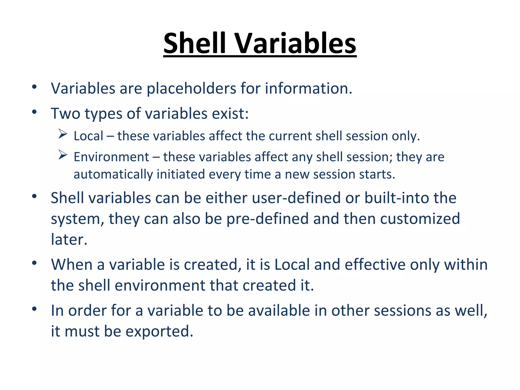 Shell Variables • Variables are placeholders for information. • Two types of variables exist:  Local – these variables affect the current shell session only.  Environment – these variables affect any shell session; they are automatically initiated every time a new session starts. • Shell variables can be either user-defined or built-into the system, they can also be pre-defined and then customized later. • When a variable is created, it is Local and effective only within the shell environment that created it. • In order for a variable to be available in other sessions as well, it must be exported. 