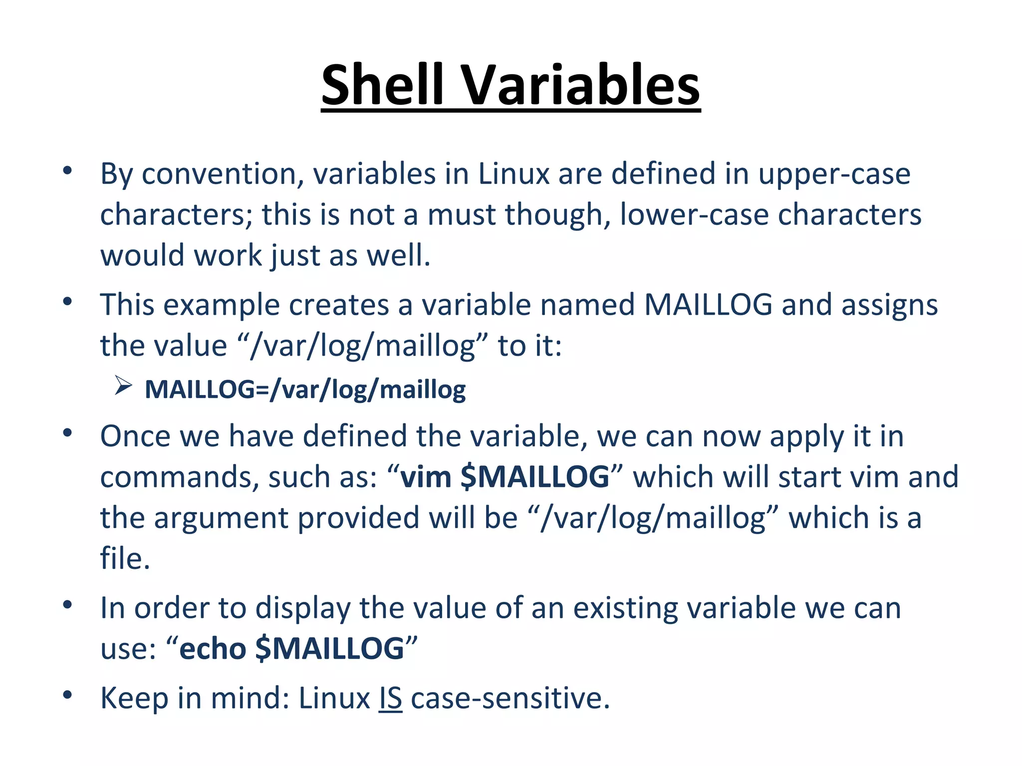 Shell Variables • By convention, variables in Linux are defined in upper-case characters; this is not a must though, lower-case characters would work just as well. • This example creates a variable named MAILLOG and assigns the value “/var/log/maillog” to it:  MAILLOG=/var/log/maillog • Once we have defined the variable, we can now apply it in commands, such as: “vim $MAILLOG” which will start vim and the argument provided will be “/var/log/maillog” which is a file. • In order to display the value of an existing variable we can use: “echo $MAILLOG” • Keep in mind: Linux IS case-sensitive. 