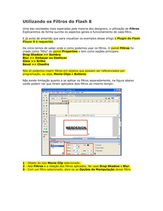 Utilizando os Filtros do Flash 8
Uma das novidades mais esperadas pela maioria dos designers, a utilização de Filtros.
Explicaremos de forma sucinta os aspectos gerais e funcionamento de cada filtro.

E já aviso de antemão que para visualizar os exemplos desse artigo o Plugin do Flash
Player 8 é requerido.

De início temos de saber onde e como podemos usar os filtros. O painel Filtros foi
criado como "filho" do painel Properties e tem como opções principais:
Drop Shadow >> Sombra
Blur >> Embaçar ou Desfocar
Glow >> Brilho
Bevel >> Chanfro

Nós só podemos inserir filtros em objetos que possam ser referenciados por
programação, ou seja, Movie Clips e Buttons.

Não existe limitação quanto a se aplicar os filtros separadamente, na figura abaixo
vocês podem ver que foram aplicados dois filtros ao mesmo tempo:




1 - Objeto do tipo Movie Clip selecionado.
2 - Aba Filtros e a relação dos filtros aplicados. No caso Drop Shadow e Blur.
3 - Com um filtro selecionado, abre-se as Opções de Manipulação desse filtro.
 