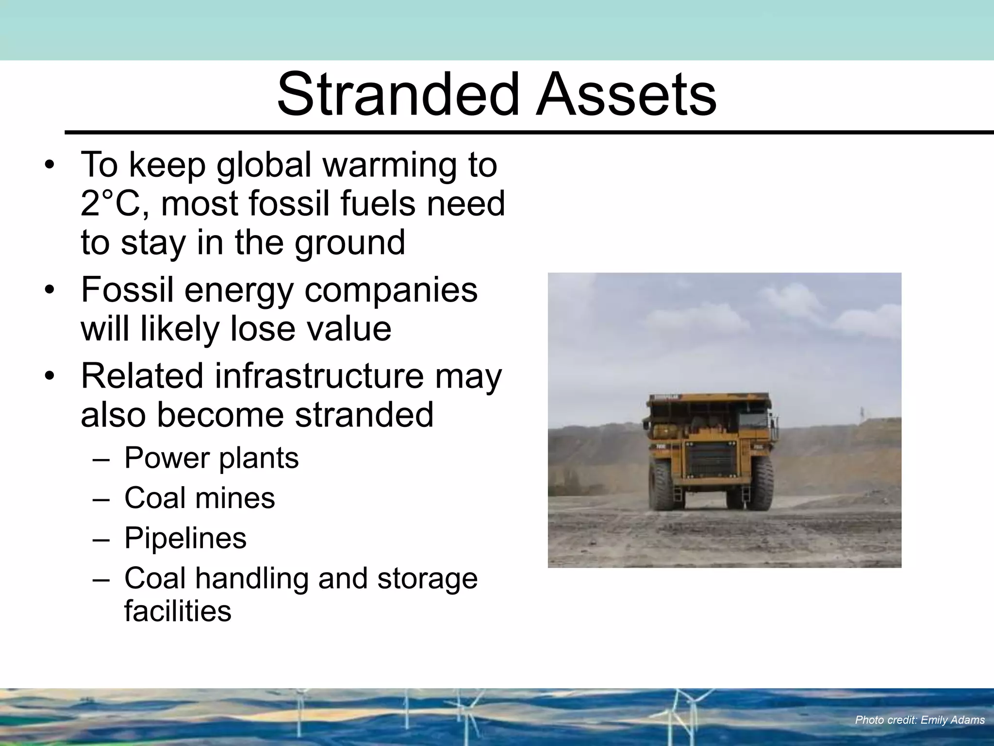 Stranded Assets
• To keep global warming to
2°C, most fossil fuels need
to stay in the ground
• Fossil energy companies
will likely lose value
• Related infrastructure may
also become stranded
– Power plants
– Coal mines
– Pipelines
– Coal handling and storage
facilities
Photo credit: Emily Adams
 