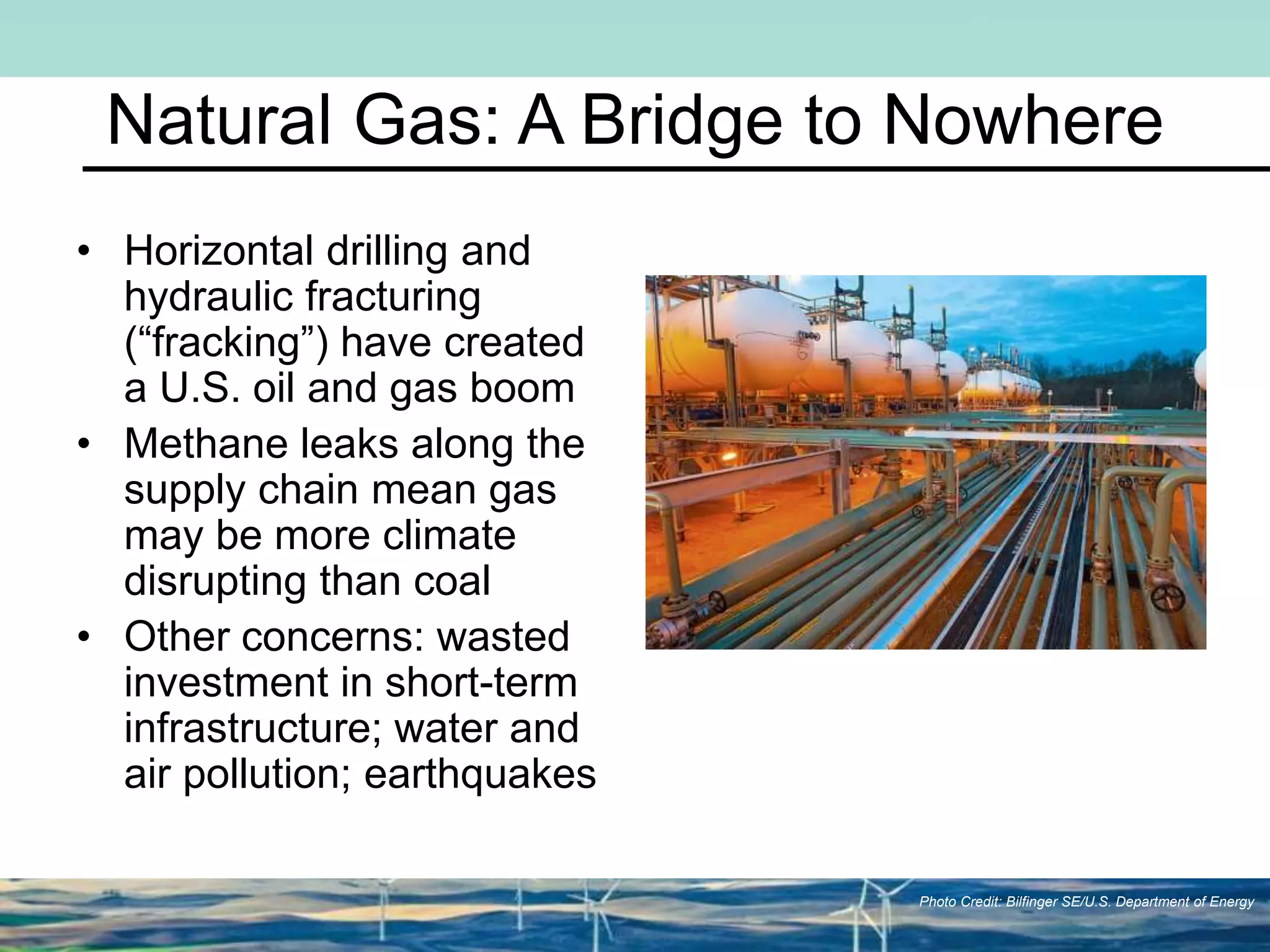 Natural Gas: A Bridge to Nowhere
• Horizontal drilling and
hydraulic fracturing
(“fracking”) have created
a U.S. oil and gas boom
• Methane leaks along the
supply chain mean gas
may be more climate
disrupting than coal
• Other concerns: wasted
investment in short-term
infrastructure; water and
air pollution; earthquakes
Photo Credit: Bilfinger SE/U.S. Department of Energy
 