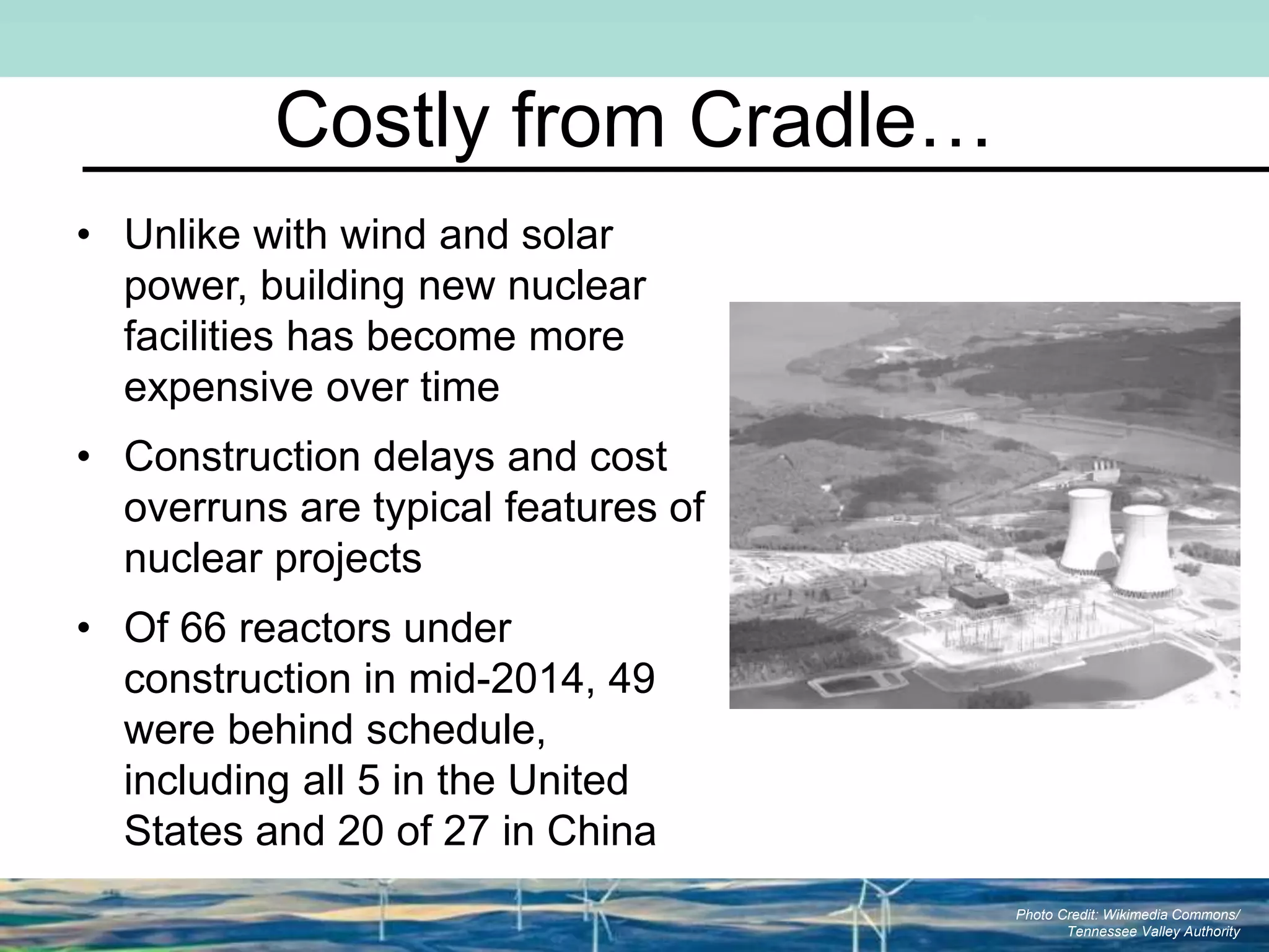 Costly from Cradle…
• Unlike with wind and solar
power, building new nuclear
facilities has become more
expensive over time
• Construction delays and cost
overruns are typical features of
nuclear projects
• Of 66 reactors under
construction in mid-2014, 49
were behind schedule,
including all 5 in the United
States and 20 of 27 in China
Photo Credit: Wikimedia Commons/
Tennessee Valley Authority
 