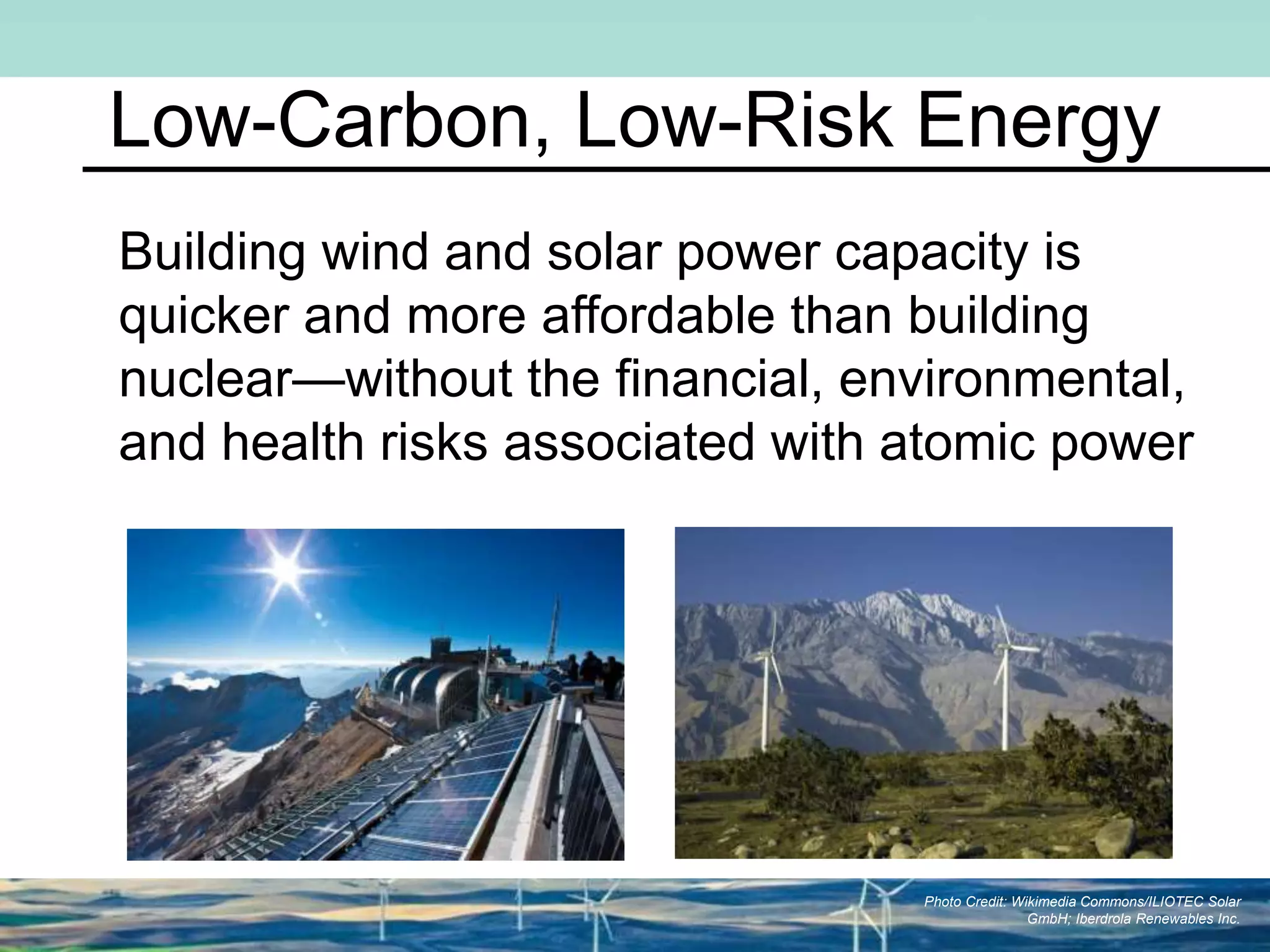 Low-Carbon, Low-Risk Energy
Building wind and solar power capacity is
quicker and more affordable than building
nuclear—without the financial, environmental,
and health risks associated with atomic power
Photo Credit: Wikimedia Commons/ILIOTEC Solar
GmbH; Iberdrola Renewables Inc.
 