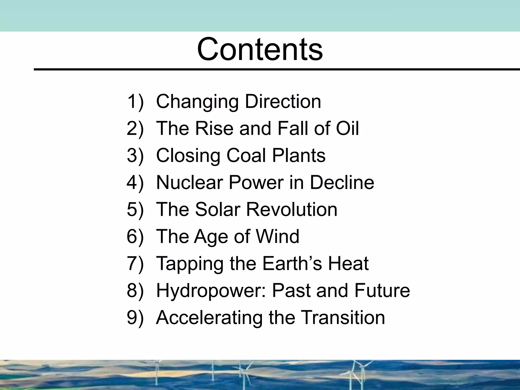 Contents
1) Changing Direction
2) The Rise and Fall of Oil
3) Closing Coal Plants
4) Nuclear Power in Decline
5) The Solar Revolution
6) The Age of Wind
7) Tapping the Earth’s Heat
8) Hydropower: Past and Future
9) Accelerating the Transition
 