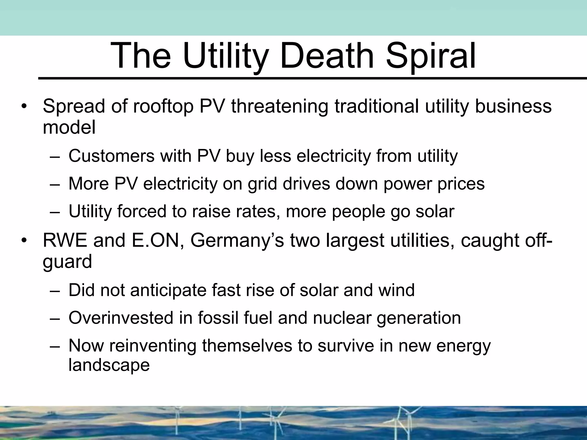 The Utility Death Spiral
• Spread of rooftop PV threatening traditional utility business
model
– Customers with PV buy less electricity from utility
– More PV electricity on grid drives down power prices
– Utility forced to raise rates, more people go solar
• RWE and E.ON, Germany’s two largest utilities, caught off-
guard
– Did not anticipate fast rise of solar and wind
– Overinvested in fossil fuel and nuclear generation
– Now reinventing themselves to survive in new energy
landscape
 