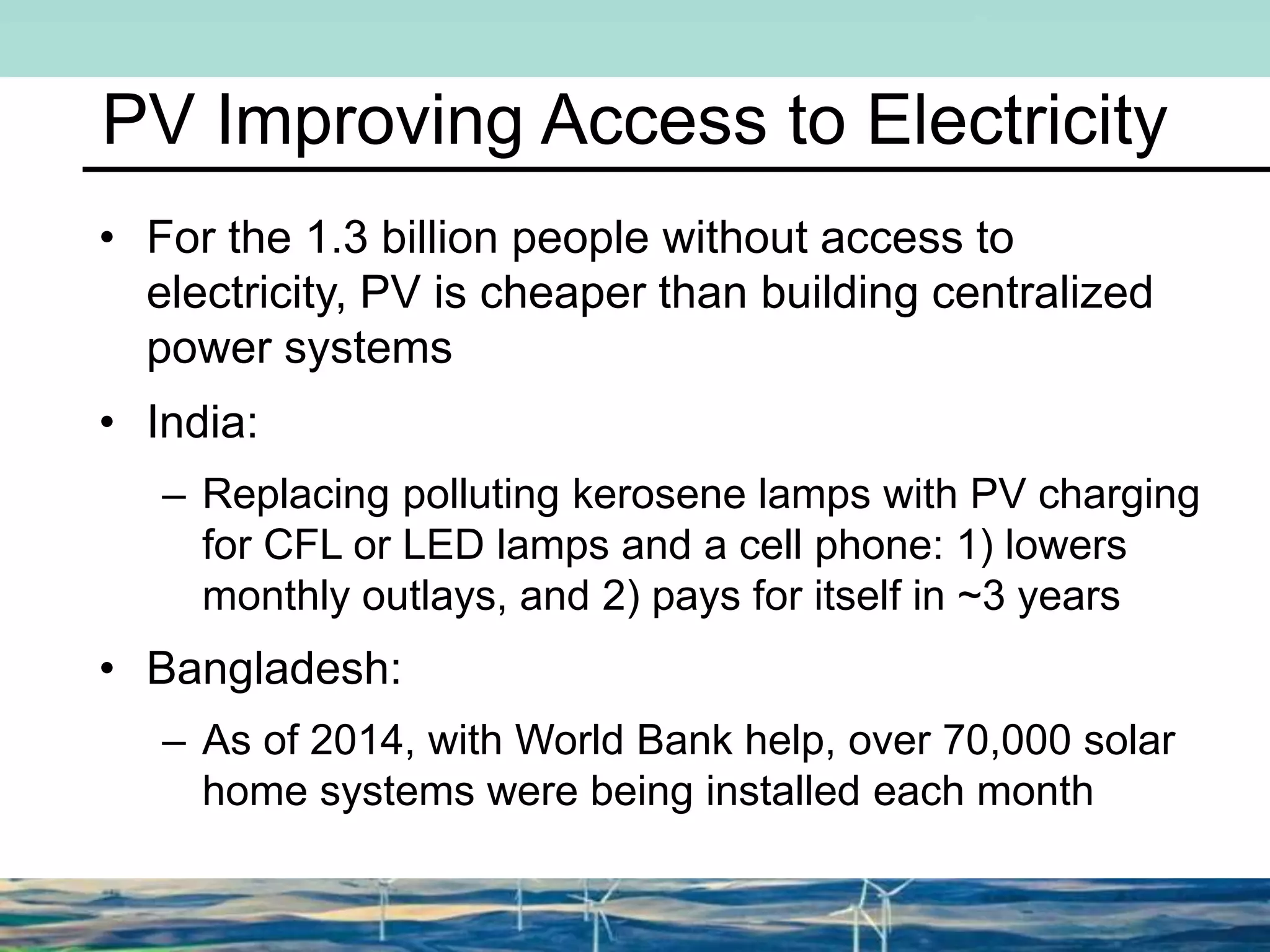 PV Improving Access to Electricity
• For the 1.3 billion people without access to
electricity, PV is cheaper than building centralized
power systems
• India:
– Replacing polluting kerosene lamps with PV charging
for CFL or LED lamps and a cell phone: 1) lowers
monthly outlays, and 2) pays for itself in ~3 years
• Bangladesh:
– As of 2014, with World Bank help, over 70,000 solar
home systems were being installed each month
 