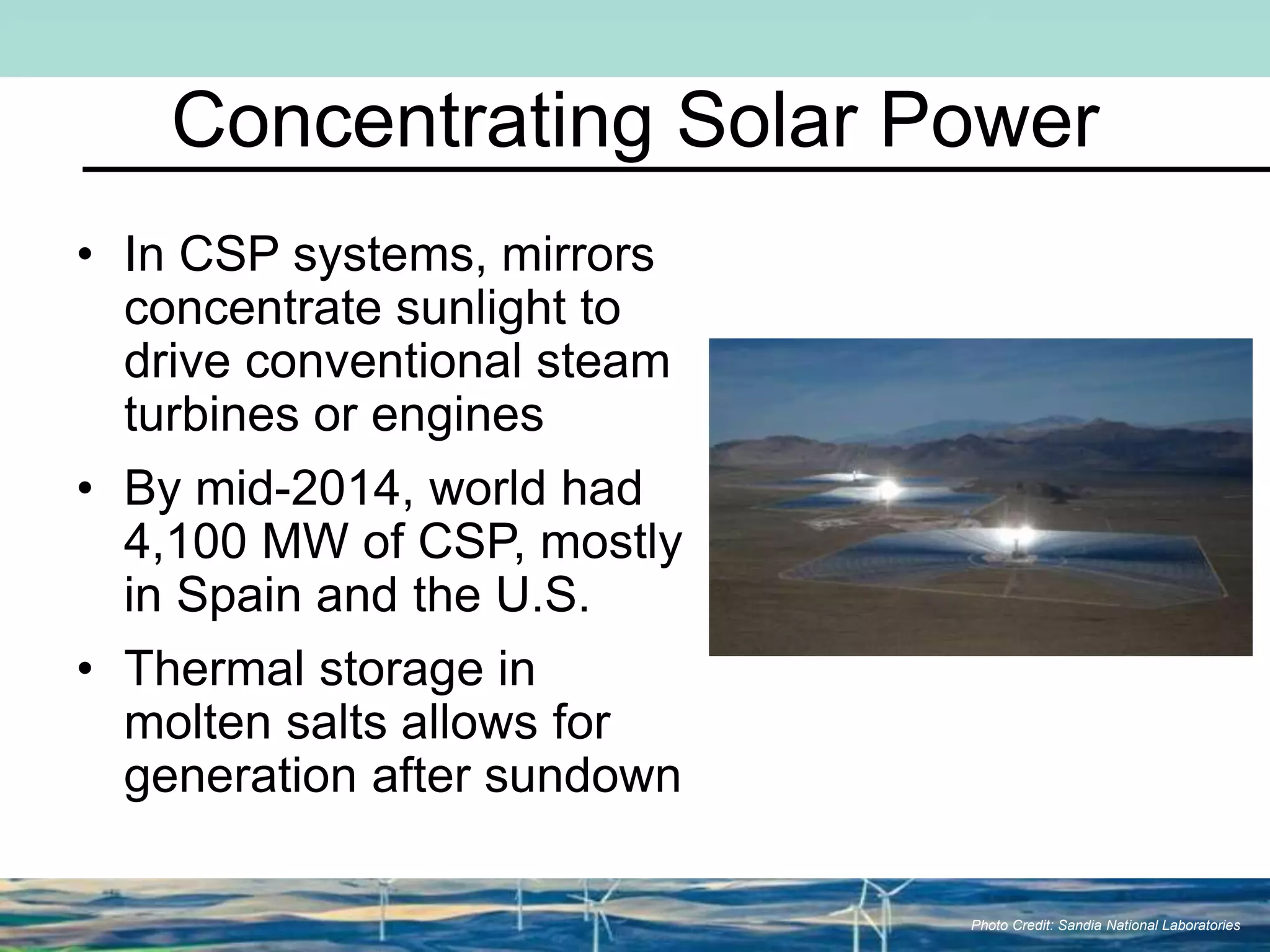 Concentrating Solar Power
• In CSP systems, mirrors
concentrate sunlight to
drive conventional steam
turbines or engines
• By mid-2014, world had
4,100 MW of CSP, mostly
in Spain and the U.S.
• Thermal storage in
molten salts allows for
generation after sundown
Photo Credit: Sandia National Laboratories
 