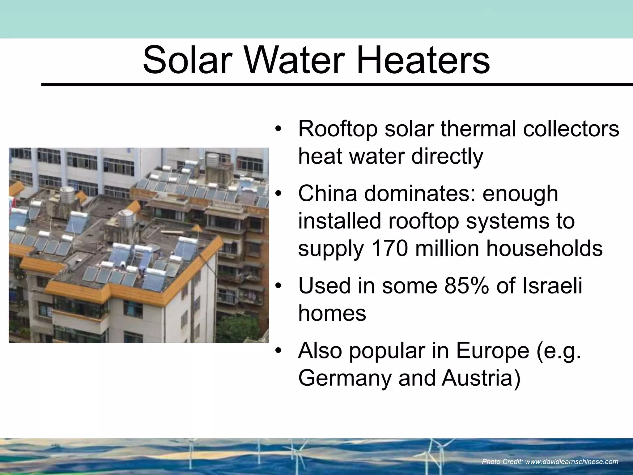 Solar Water Heaters
• Rooftop solar thermal collectors
heat water directly
• China dominates: enough
installed rooftop systems to
supply 170 million households
• Used in some 85% of Israeli
homes
• Also popular in Europe (e.g.
Germany and Austria)
Photo Credit: www.davidlearnschinese.com
 