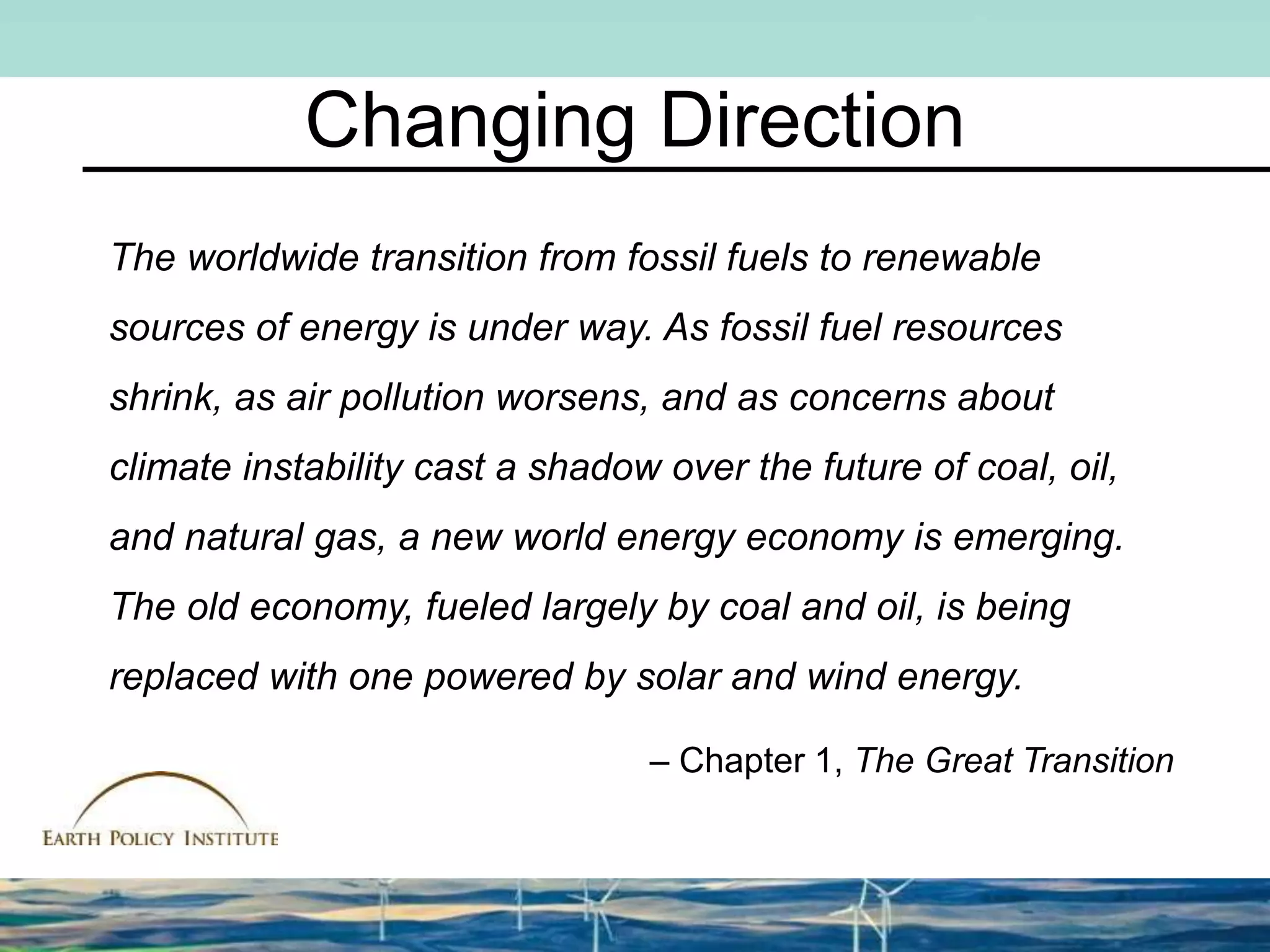 Changing Direction
The worldwide transition from fossil fuels to renewable
sources of energy is under way. As fossil fuel resources
shrink, as air pollution worsens, and as concerns about
climate instability cast a shadow over the future of coal, oil,
and natural gas, a new world energy economy is emerging.
The old economy, fueled largely by coal and oil, is being
replaced with one powered by solar and wind energy.
– Chapter 1, The Great Transition
 