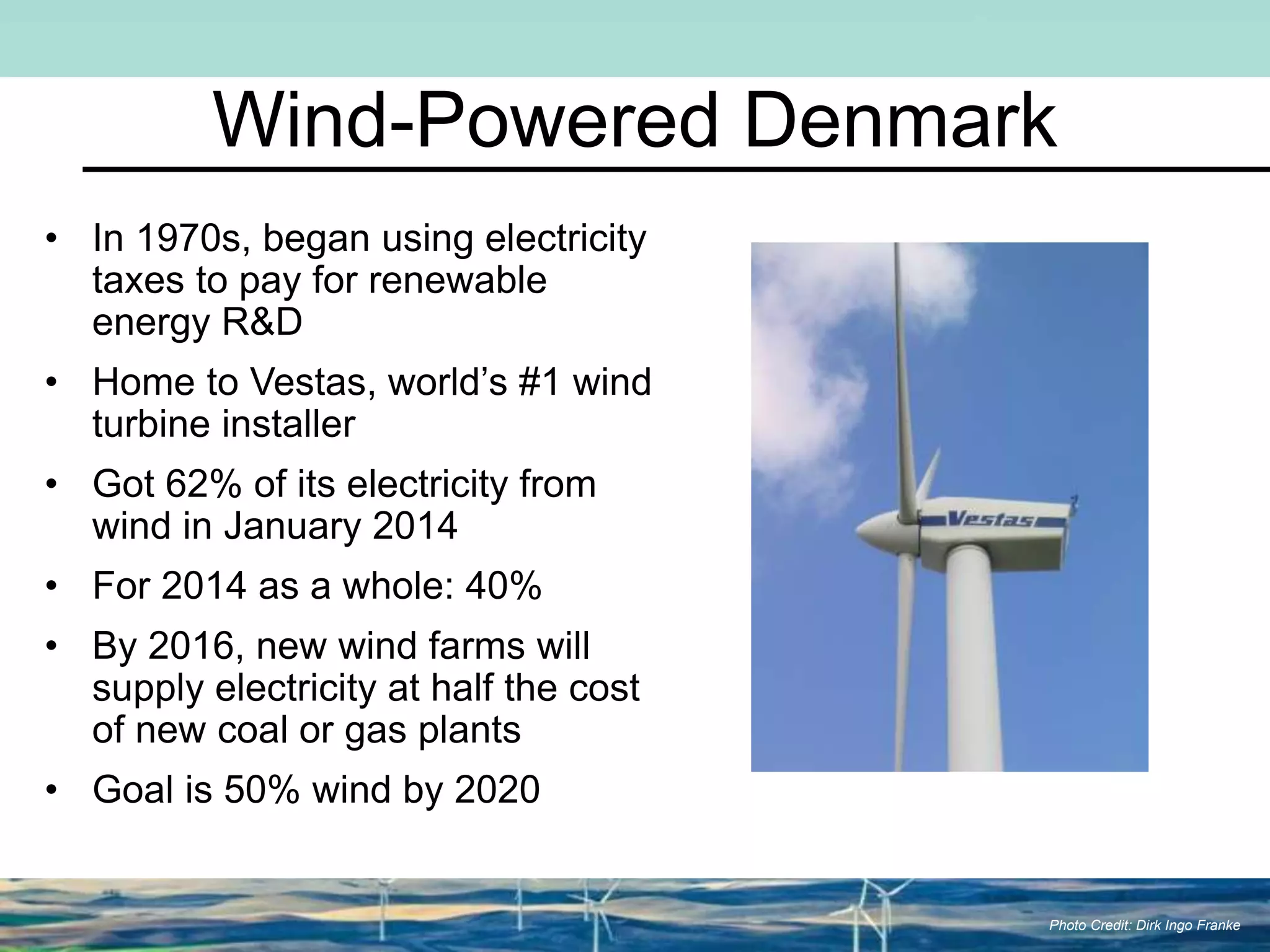 Wind-Powered Denmark
• In 1970s, began using electricity
taxes to pay for renewable
energy R&D
• Home to Vestas, world’s #1 wind
turbine installer
• Got 62% of its electricity from
wind in January 2014
• For 2014 as a whole: 40%
• By 2016, new wind farms will
supply electricity at half the cost
of new coal or gas plants
• Goal is 50% wind by 2020
Photo Credit: Dirk Ingo Franke
 
