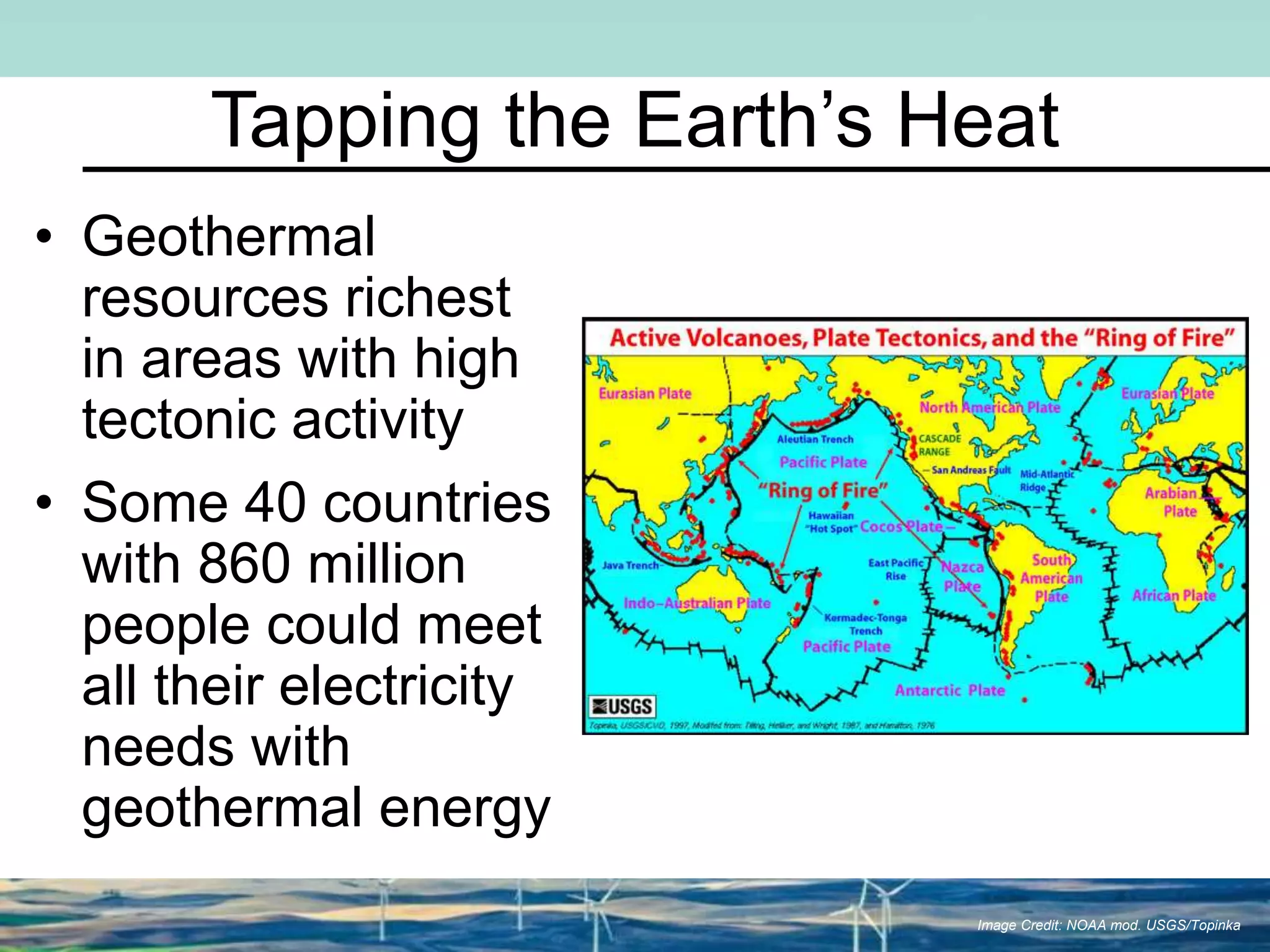 Tapping the Earth’s Heat
• Geothermal
resources richest
in areas with high
tectonic activity
• Some 40 countries
with 860 million
people could meet
all their electricity
needs with
geothermal energy
Image Credit: NOAA mod. USGS/Topinka
 